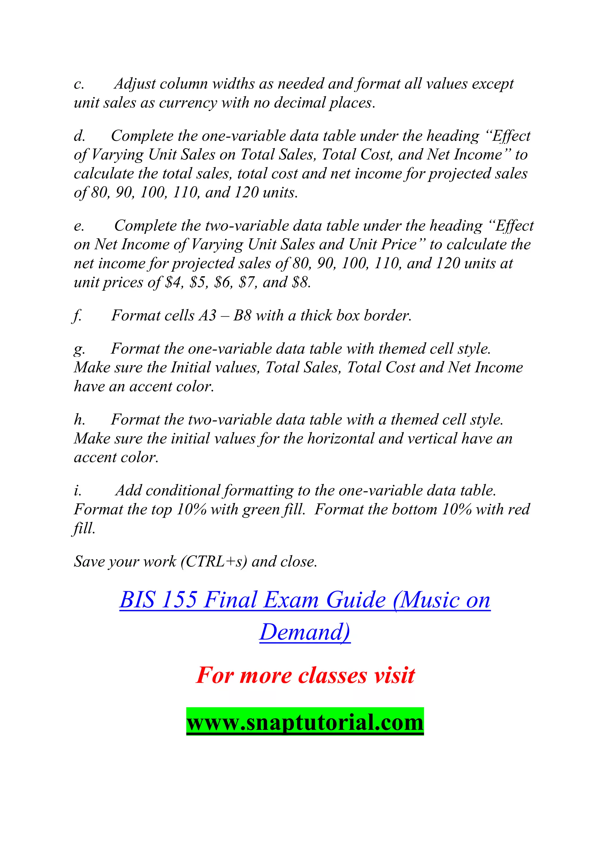 c. Adjust column widths as needed and format all values except
unit sales as currency with no decimal places.
d. Complete the one-variable data table under the heading ―Effect
of Varying Unit Sales on Total Sales, Total Cost, and Net Income‖ to
calculate the total sales, total cost and net income for projected sales
of 80, 90, 100, 110, and 120 units.
e. Complete the two-variable data table under the heading ―Effect
on Net Income of Varying Unit Sales and Unit Price‖ to calculate the
net income for projected sales of 80, 90, 100, 110, and 120 units at
unit prices of $4, $5, $6, $7, and $8.
f. Format cells A3 – B8 with a thick box border.
g. Format the one-variable data table with themed cell style.
Make sure the Initial values, Total Sales, Total Cost and Net Income
have an accent color.
h. Format the two-variable data table with a themed cell style.
Make sure the initial values for the horizontal and vertical have an
accent color.
i. Add conditional formatting to the one-variable data table.
Format the top 10% with green fill. Format the bottom 10% with red
fill.
Save your work (CTRL+s) and close.
BIS 155 Final Exam Guide (Music on
Demand)
For more classes visit
www.snaptutorial.com
 