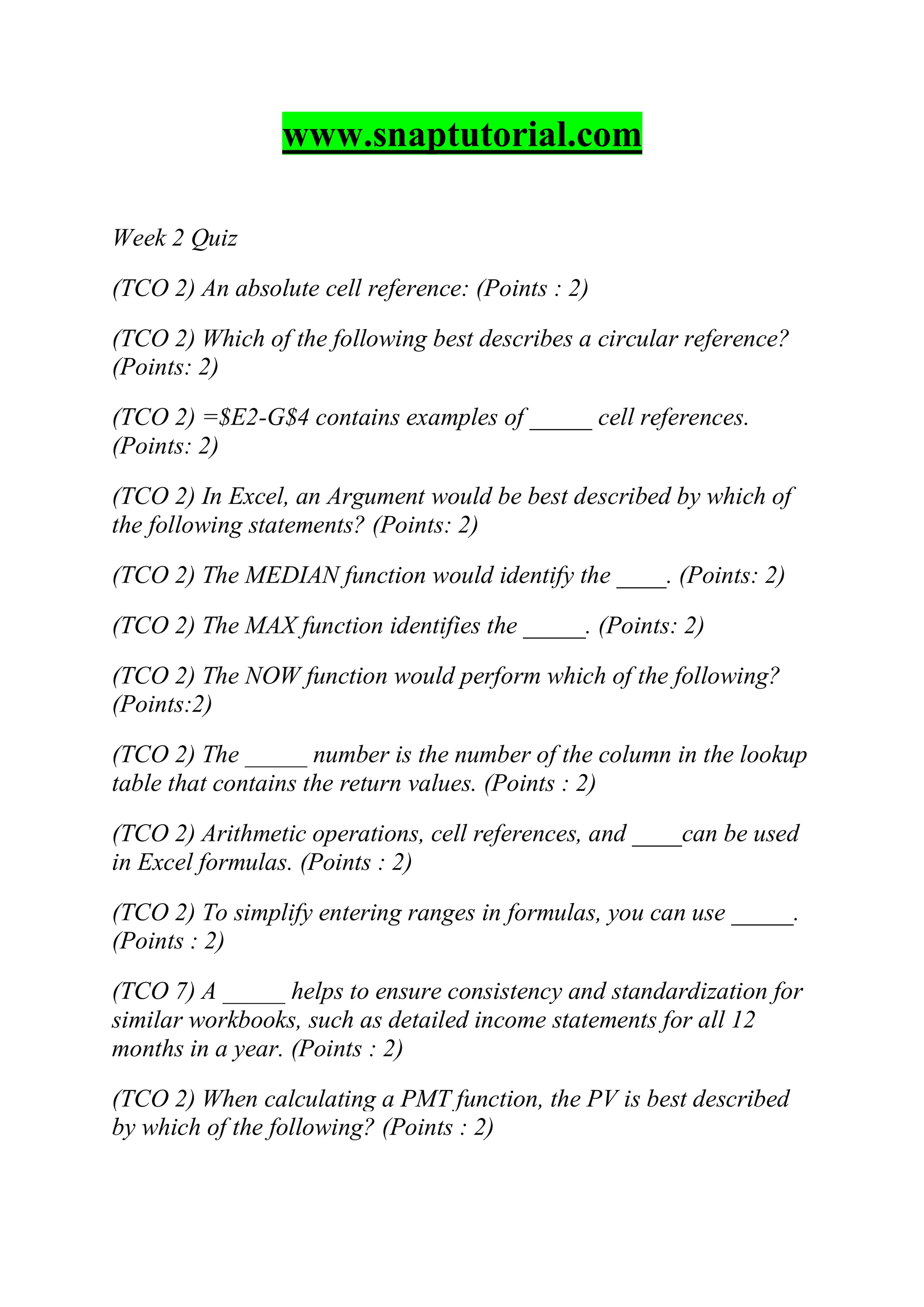 www.snaptutorial.com
Week 2 Quiz
(TCO 2) An absolute cell reference: (Points : 2)
(TCO 2) Which of the following best describes a circular reference?
(Points: 2)
(TCO 2) =$E2-G$4 contains examples of _____ cell references.
(Points: 2)
(TCO 2) In Excel, an Argument would be best described by which of
the following statements? (Points: 2)
(TCO 2) The MEDIAN function would identify the ____. (Points: 2)
(TCO 2) The MAX function identifies the _____. (Points: 2)
(TCO 2) The NOW function would perform which of the following?
(Points:2)
(TCO 2) The _____ number is the number of the column in the lookup
table that contains the return values. (Points : 2)
(TCO 2) Arithmetic operations, cell references, and ____can be used
in Excel formulas. (Points : 2)
(TCO 2) To simplify entering ranges in formulas, you can use _____.
(Points : 2)
(TCO 7) A _____ helps to ensure consistency and standardization for
similar workbooks, such as detailed income statements for all 12
months in a year. (Points : 2)
(TCO 2) When calculating a PMT function, the PV is best described
by which of the following? (Points : 2)
 