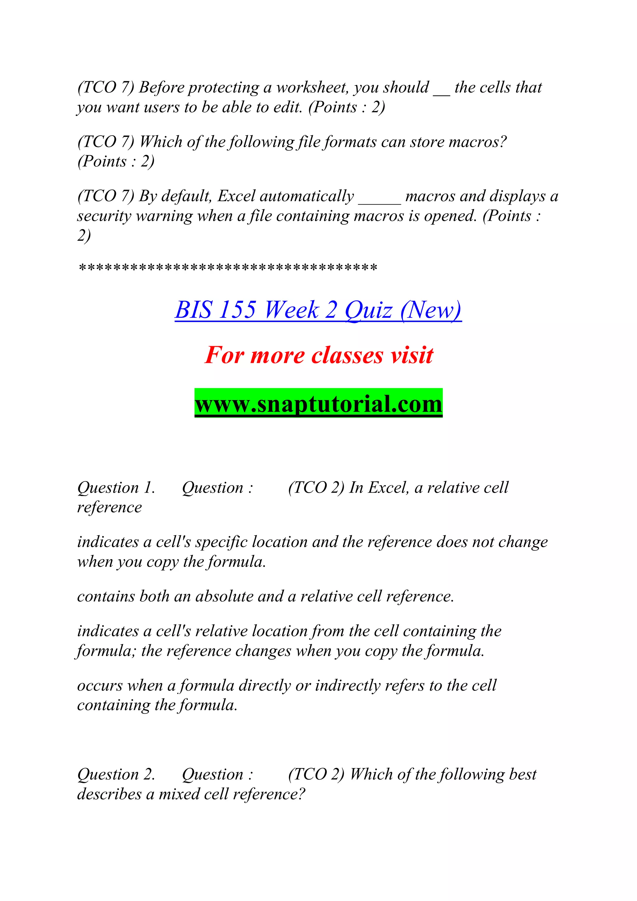 (TCO 7) Before protecting a worksheet, you should __ the cells that
you want users to be able to edit. (Points : 2)
(TCO 7) Which of the following file formats can store macros?
(Points : 2)
(TCO 7) By default, Excel automatically _____ macros and displays a
security warning when a file containing macros is opened. (Points :
2)
***********************************
BIS 155 Week 2 Quiz (New)
For more classes visit
www.snaptutorial.com
Question 1. Question : (TCO 2) In Excel, a relative cell
reference
indicates a cell's specific location and the reference does not change
when you copy the formula.
contains both an absolute and a relative cell reference.
indicates a cell's relative location from the cell containing the
formula; the reference changes when you copy the formula.
occurs when a formula directly or indirectly refers to the cell
containing the formula.
Question 2. Question : (TCO 2) Which of the following best
describes a mixed cell reference?
 