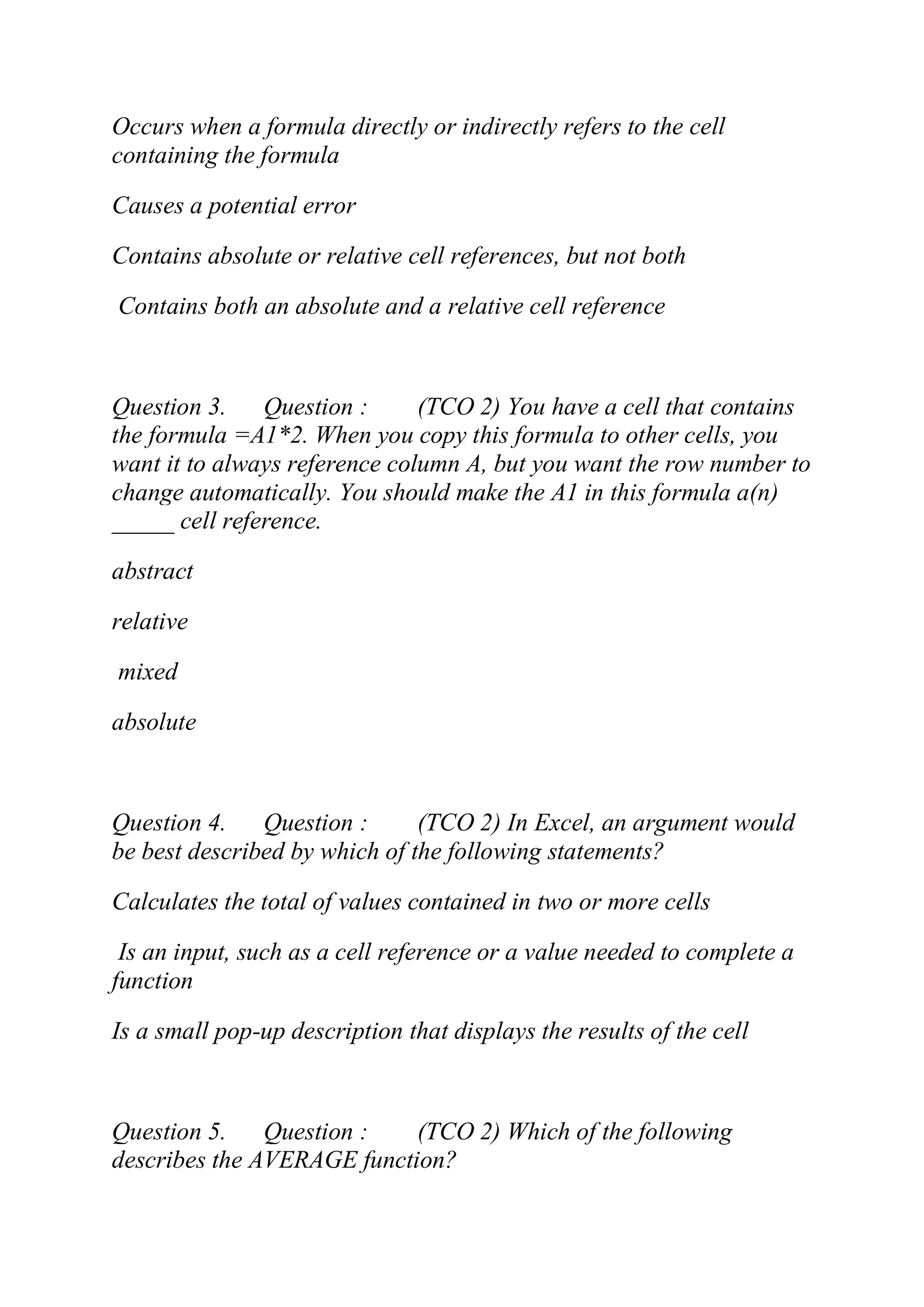 Occurs when a formula directly or indirectly refers to the cell
containing the formula
Causes a potential error
Contains absolute or relative cell references, but not both
Contains both an absolute and a relative cell reference
Question 3. Question : (TCO 2) You have a cell that contains
the formula =A1*2. When you copy this formula to other cells, you
want it to always reference column A, but you want the row number to
change automatically. You should make the A1 in this formula a(n)
_____ cell reference.
abstract
relative
mixed
absolute
Question 4. Question : (TCO 2) In Excel, an argument would
be best described by which of the following statements?
Calculates the total of values contained in two or more cells
Is an input, such as a cell reference or a value needed to complete a
function
Is a small pop-up description that displays the results of the cell
Question 5. Question : (TCO 2) Which of the following
describes the AVERAGE function?
 