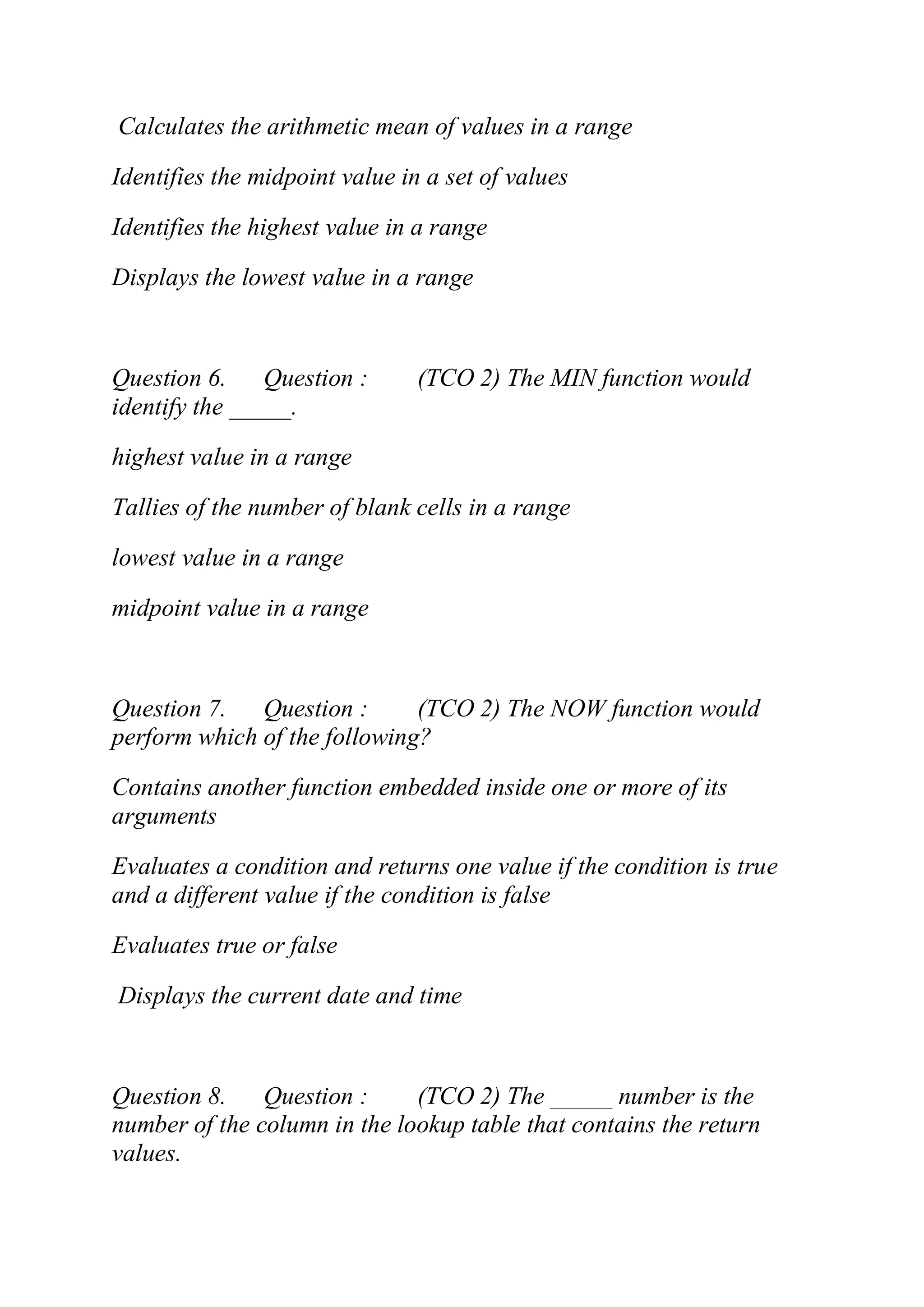 Calculates the arithmetic mean of values in a range
Identifies the midpoint value in a set of values
Identifies the highest value in a range
Displays the lowest value in a range
Question 6. Question : (TCO 2) The MIN function would
identify the _____.
highest value in a range
Tallies of the number of blank cells in a range
lowest value in a range
midpoint value in a range
Question 7. Question : (TCO 2) The NOW function would
perform which of the following?
Contains another function embedded inside one or more of its
arguments
Evaluates a condition and returns one value if the condition is true
and a different value if the condition is false
Evaluates true or false
Displays the current date and time
Question 8. Question : (TCO 2) The _____ number is the
number of the column in the lookup table that contains the return
values.
 