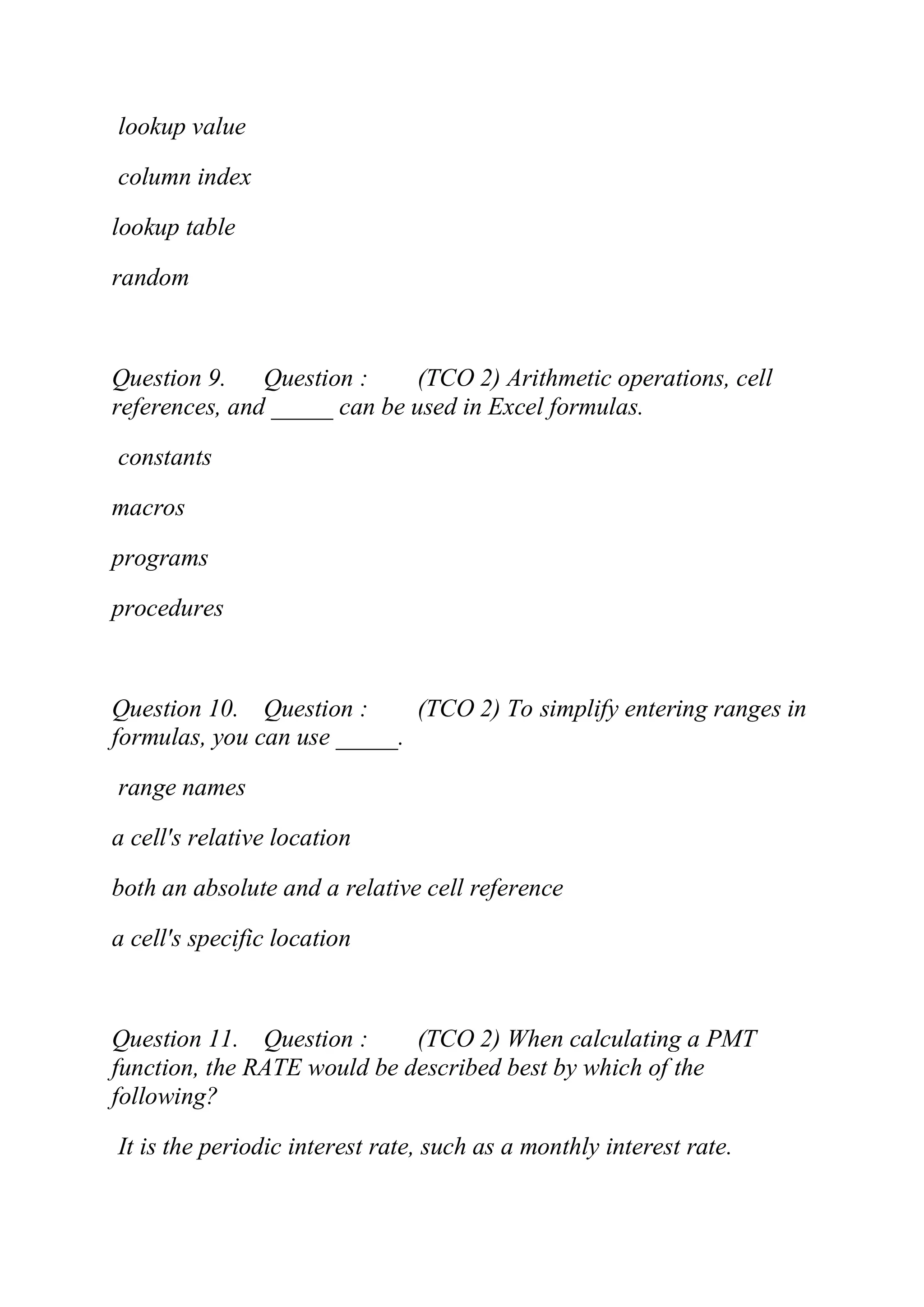lookup value
column index
lookup table
random
Question 9. Question : (TCO 2) Arithmetic operations, cell
references, and _____ can be used in Excel formulas.
constants
macros
programs
procedures
Question 10. Question : (TCO 2) To simplify entering ranges in
formulas, you can use _____.
range names
a cell's relative location
both an absolute and a relative cell reference
a cell's specific location
Question 11. Question : (TCO 2) When calculating a PMT
function, the RATE would be described best by which of the
following?
It is the periodic interest rate, such as a monthly interest rate.
 