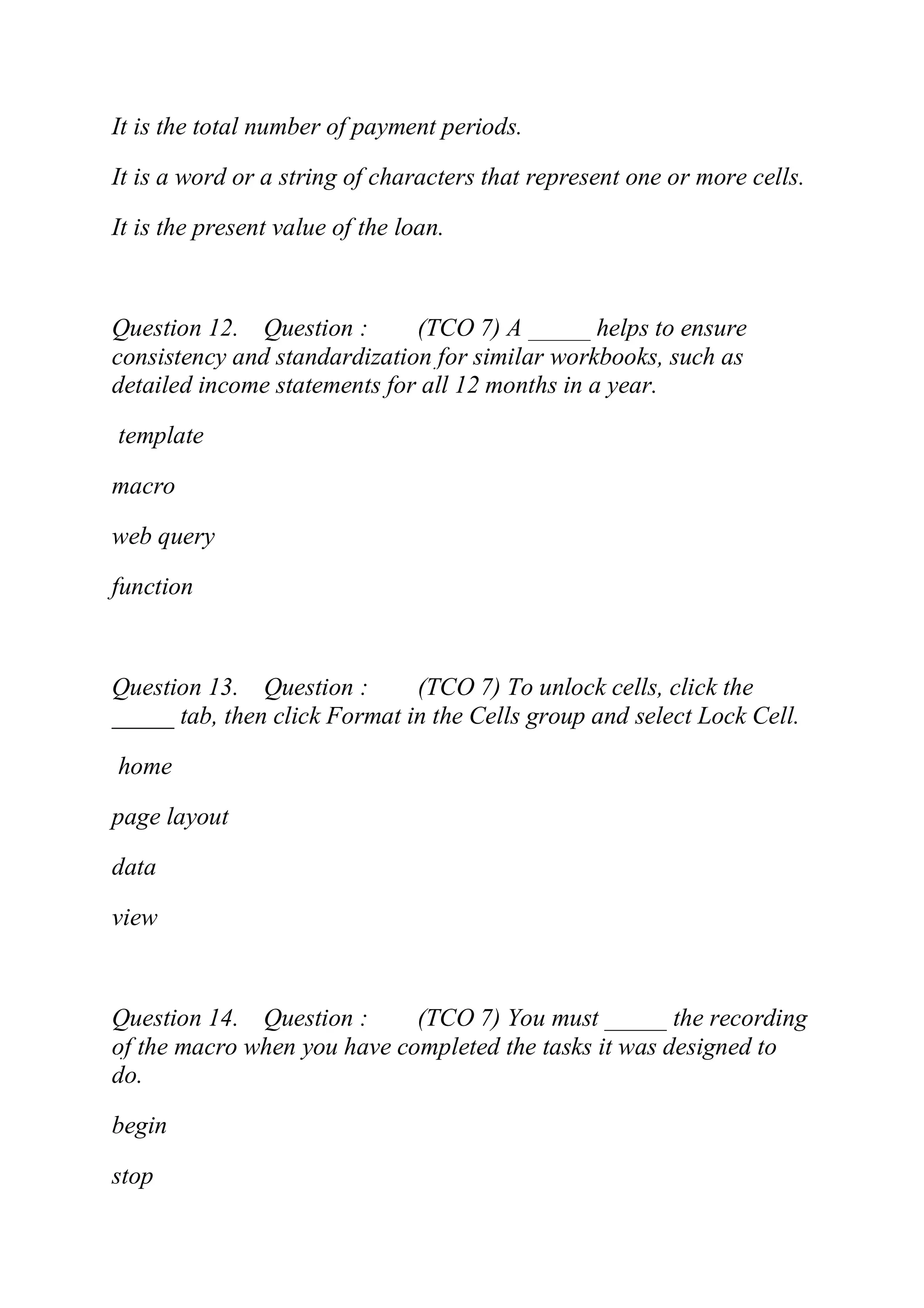 It is the total number of payment periods.
It is a word or a string of characters that represent one or more cells.
It is the present value of the loan.
Question 12. Question : (TCO 7) A _____ helps to ensure
consistency and standardization for similar workbooks, such as
detailed income statements for all 12 months in a year.
template
macro
web query
function
Question 13. Question : (TCO 7) To unlock cells, click the
_____ tab, then click Format in the Cells group and select Lock Cell.
home
page layout
data
view
Question 14. Question : (TCO 7) You must _____ the recording
of the macro when you have completed the tasks it was designed to
do.
begin
stop
 