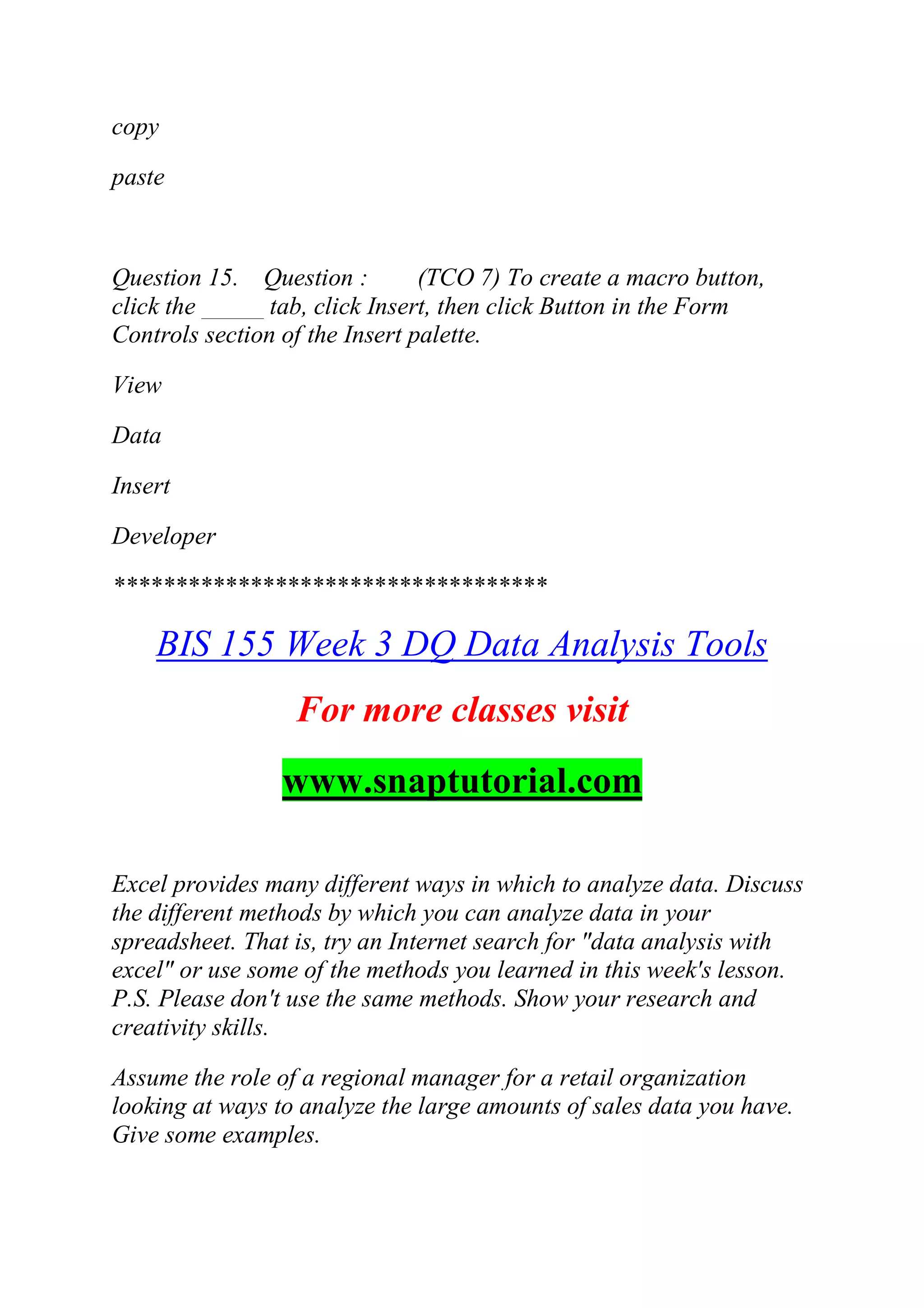 copy
paste
Question 15. Question : (TCO 7) To create a macro button,
click the _____ tab, click Insert, then click Button in the Form
Controls section of the Insert palette.
View
Data
Insert
Developer
***********************************
BIS 155 Week 3 DQ Data Analysis Tools
For more classes visit
www.snaptutorial.com
Excel provides many different ways in which to analyze data. Discuss
the different methods by which you can analyze data in your
spreadsheet. That is, try an Internet search for "data analysis with
excel" or use some of the methods you learned in this week's lesson.
P.S. Please don't use the same methods. Show your research and
creativity skills.
Assume the role of a regional manager for a retail organization
looking at ways to analyze the large amounts of sales data you have.
Give some examples.
 