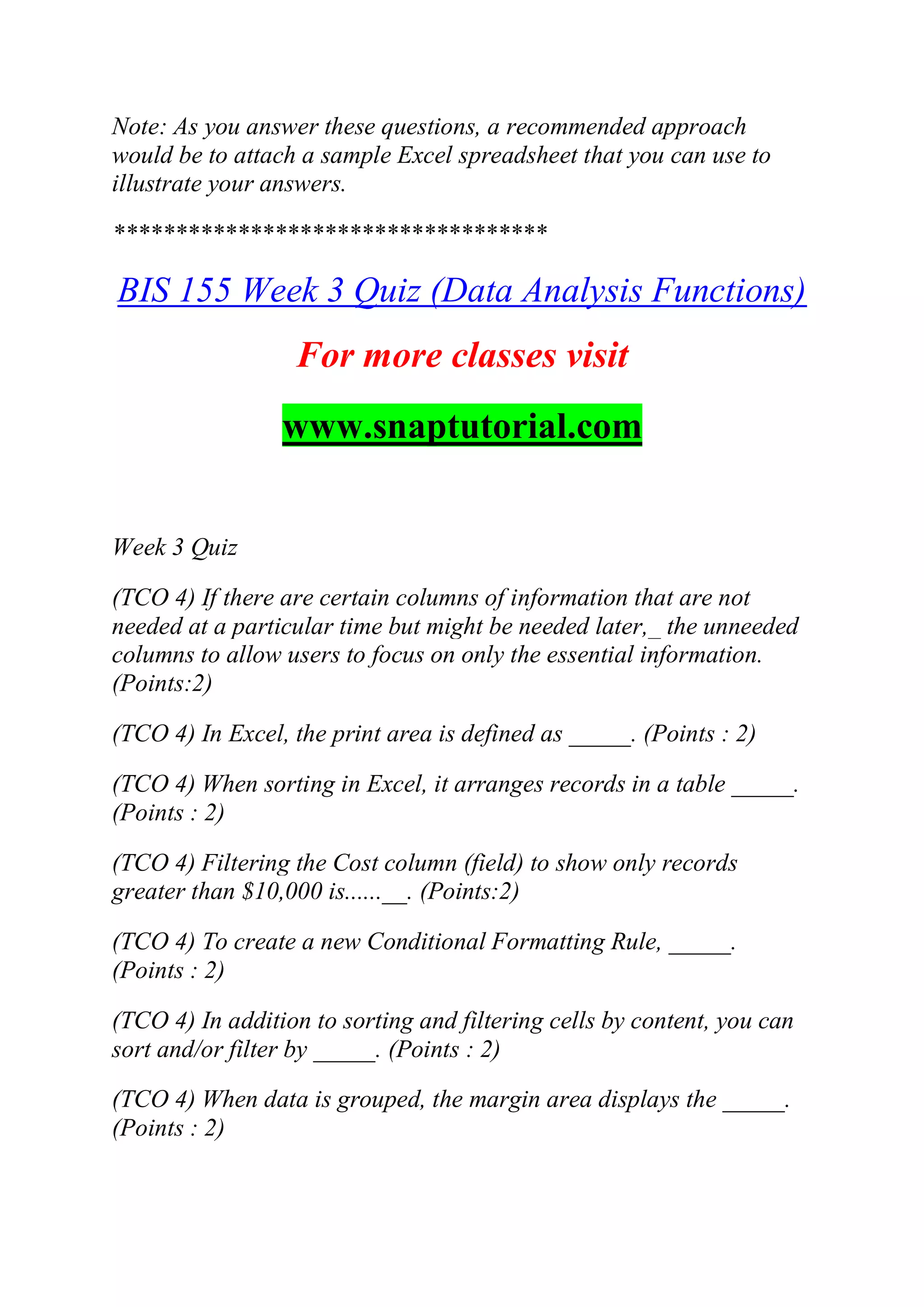 Note: As you answer these questions, a recommended approach
would be to attach a sample Excel spreadsheet that you can use to
illustrate your answers.
***********************************
BIS 155 Week 3 Quiz (Data Analysis Functions)
For more classes visit
www.snaptutorial.com
Week 3 Quiz
(TCO 4) If there are certain columns of information that are not
needed at a particular time but might be needed later,_ the unneeded
columns to allow users to focus on only the essential information.
(Points:2)
(TCO 4) In Excel, the print area is defined as _____. (Points : 2)
(TCO 4) When sorting in Excel, it arranges records in a table _____.
(Points : 2)
(TCO 4) Filtering the Cost column (field) to show only records
greater than $10,000 is......__. (Points:2)
(TCO 4) To create a new Conditional Formatting Rule, _____.
(Points : 2)
(TCO 4) In addition to sorting and filtering cells by content, you can
sort and/or filter by _____. (Points : 2)
(TCO 4) When data is grouped, the margin area displays the _____.
(Points : 2)
 