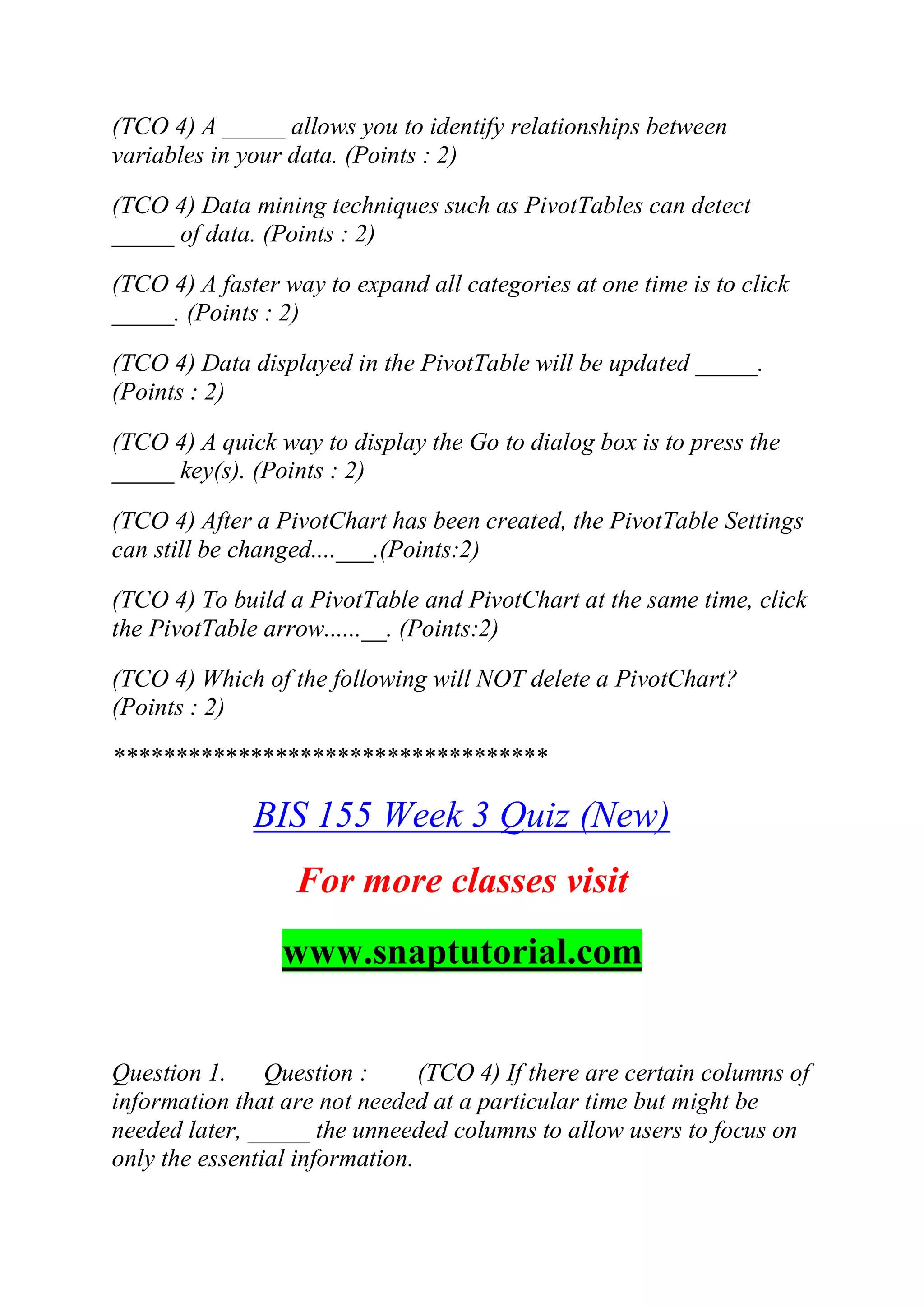 (TCO 4) A _____ allows you to identify relationships between
variables in your data. (Points : 2)
(TCO 4) Data mining techniques such as PivotTables can detect
_____ of data. (Points : 2)
(TCO 4) A faster way to expand all categories at one time is to click
_____. (Points : 2)
(TCO 4) Data displayed in the PivotTable will be updated _____.
(Points : 2)
(TCO 4) A quick way to display the Go to dialog box is to press the
_____ key(s). (Points : 2)
(TCO 4) After a PivotChart has been created, the PivotTable Settings
can still be changed....___.(Points:2)
(TCO 4) To build a PivotTable and PivotChart at the same time, click
the PivotTable arrow......__. (Points:2)
(TCO 4) Which of the following will NOT delete a PivotChart?
(Points : 2)
***********************************
BIS 155 Week 3 Quiz (New)
For more classes visit
www.snaptutorial.com
Question 1. Question : (TCO 4) If there are certain columns of
information that are not needed at a particular time but might be
needed later, _____ the unneeded columns to allow users to focus on
only the essential information.
 