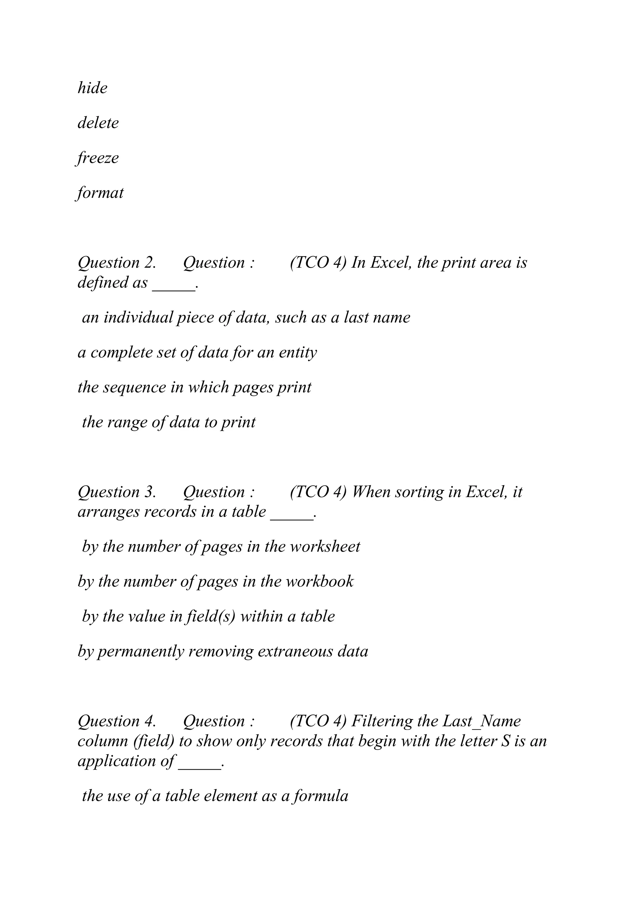 hide
delete
freeze
format
Question 2. Question : (TCO 4) In Excel, the print area is
defined as _____.
an individual piece of data, such as a last name
a complete set of data for an entity
the sequence in which pages print
the range of data to print
Question 3. Question : (TCO 4) When sorting in Excel, it
arranges records in a table _____.
by the number of pages in the worksheet
by the number of pages in the workbook
by the value in field(s) within a table
by permanently removing extraneous data
Question 4. Question : (TCO 4) Filtering the Last_Name
column (field) to show only records that begin with the letter S is an
application of _____.
the use of a table element as a formula
 