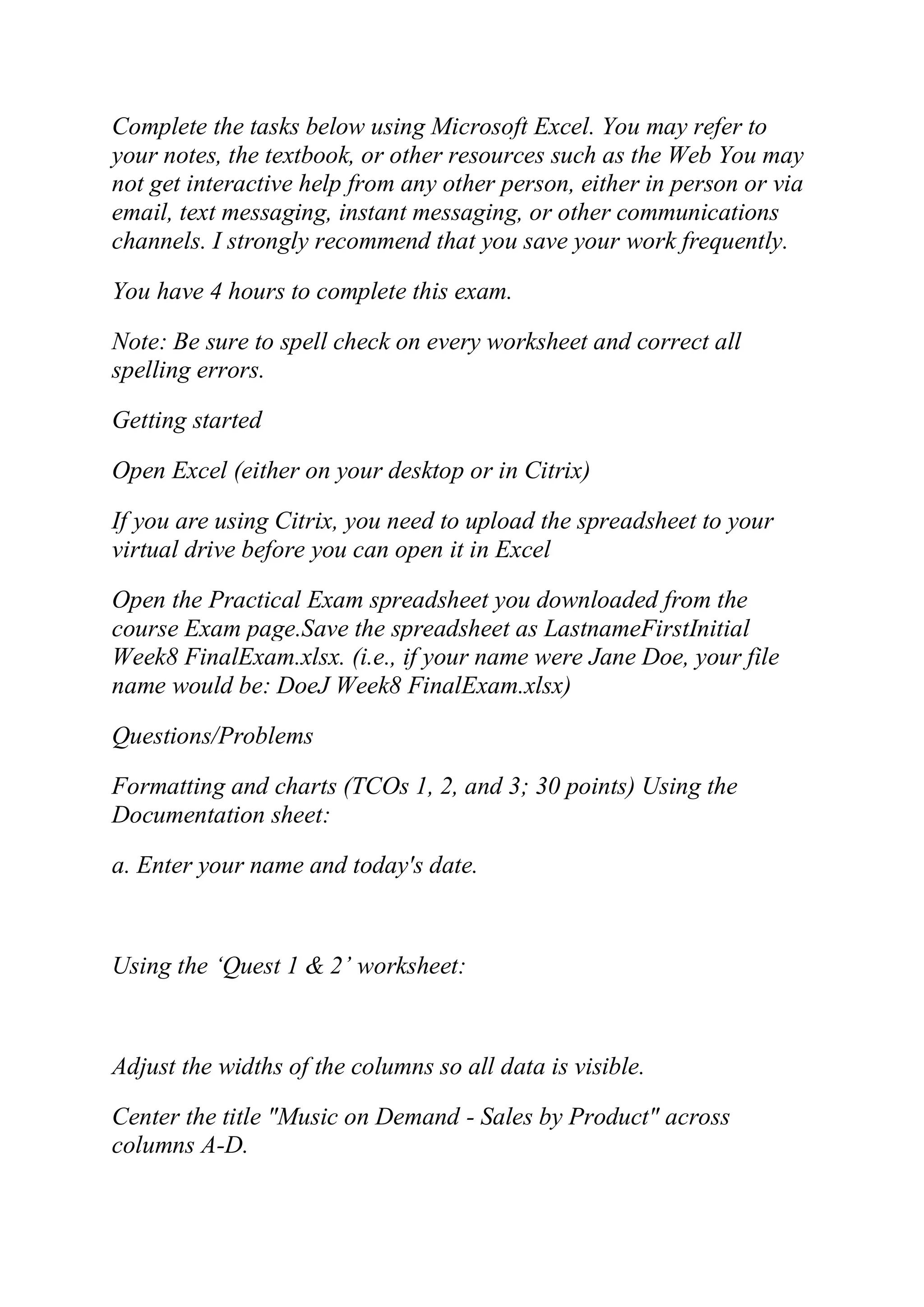 Complete the tasks below using Microsoft Excel. You may refer to
your notes, the textbook, or other resources such as the Web You may
not get interactive help from any other person, either in person or via
email, text messaging, instant messaging, or other communications
channels. I strongly recommend that you save your work frequently.
You have 4 hours to complete this exam.
Note: Be sure to spell check on every worksheet and correct all
spelling errors.
Getting started
Open Excel (either on your desktop or in Citrix)
If you are using Citrix, you need to upload the spreadsheet to your
virtual drive before you can open it in Excel
Open the Practical Exam spreadsheet you downloaded from the
course Exam page.Save the spreadsheet as LastnameFirstInitial
Week8 FinalExam.xlsx. (i.e., if your name were Jane Doe, your file
name would be: DoeJ Week8 FinalExam.xlsx)
Questions/Problems
Formatting and charts (TCOs 1, 2, and 3; 30 points) Using the
Documentation sheet:
a. Enter your name and today's date.
Using the ‗Quest 1 & 2‘ worksheet:
Adjust the widths of the columns so all data is visible.
Center the title "Music on Demand - Sales by Product" across
columns A-D.
 