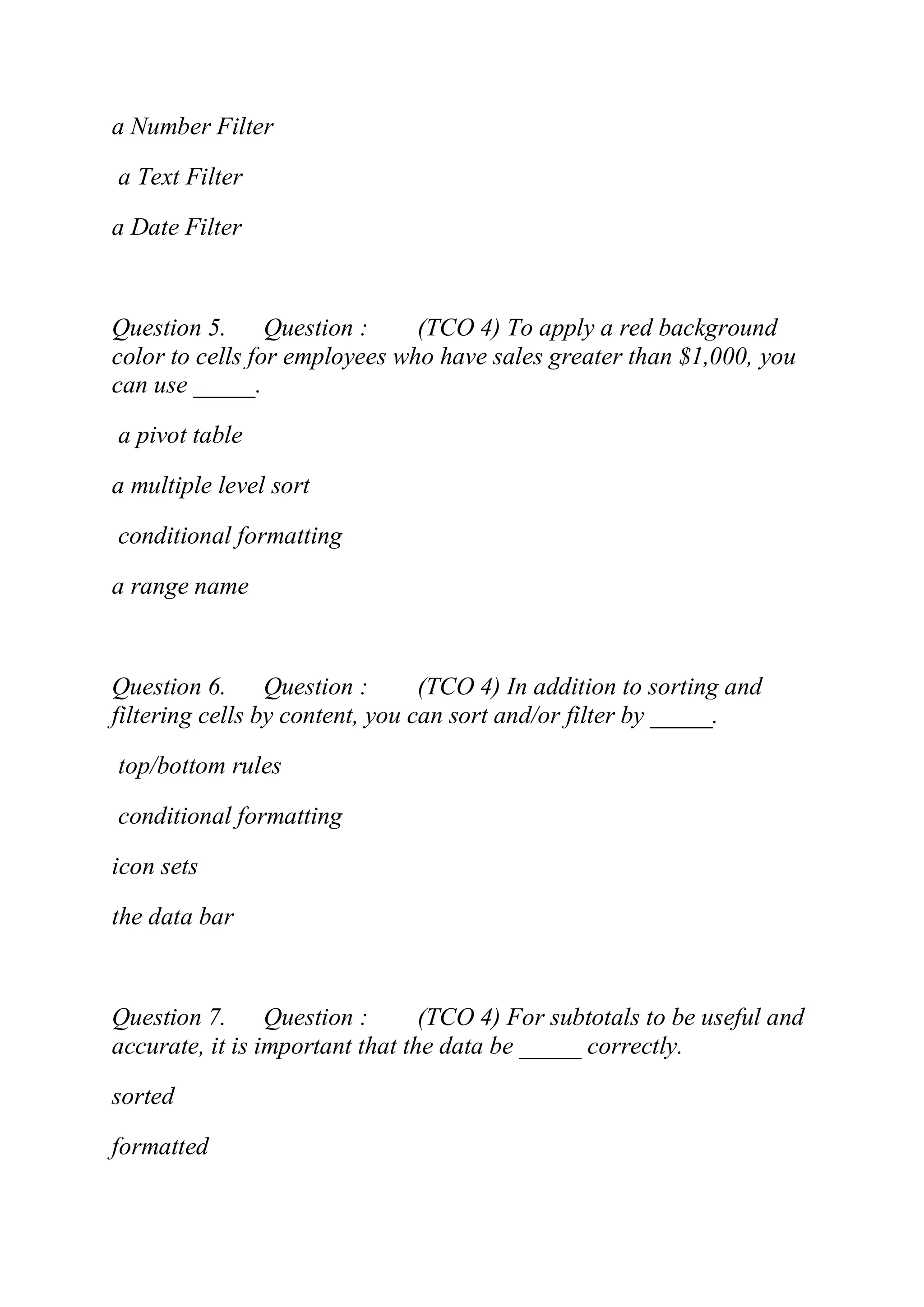 a Number Filter
a Text Filter
a Date Filter
Question 5. Question : (TCO 4) To apply a red background
color to cells for employees who have sales greater than $1,000, you
can use _____.
a pivot table
a multiple level sort
conditional formatting
a range name
Question 6. Question : (TCO 4) In addition to sorting and
filtering cells by content, you can sort and/or filter by _____.
top/bottom rules
conditional formatting
icon sets
the data bar
Question 7. Question : (TCO 4) For subtotals to be useful and
accurate, it is important that the data be _____ correctly.
sorted
formatted
 