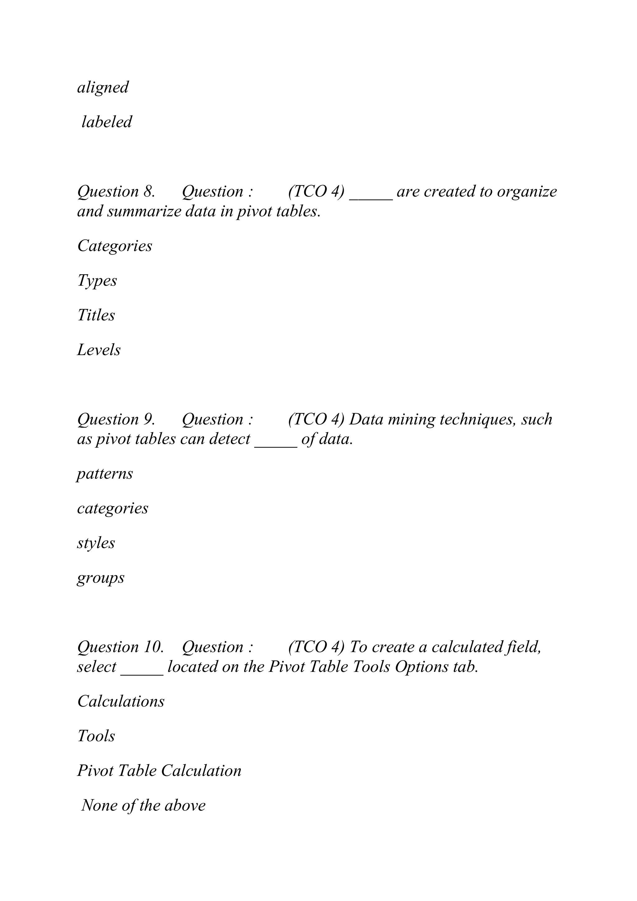 aligned
labeled
Question 8. Question : (TCO 4) _____ are created to organize
and summarize data in pivot tables.
Categories
Types
Titles
Levels
Question 9. Question : (TCO 4) Data mining techniques, such
as pivot tables can detect _____ of data.
patterns
categories
styles
groups
Question 10. Question : (TCO 4) To create a calculated field,
select _____ located on the Pivot Table Tools Options tab.
Calculations
Tools
Pivot Table Calculation
None of the above
 