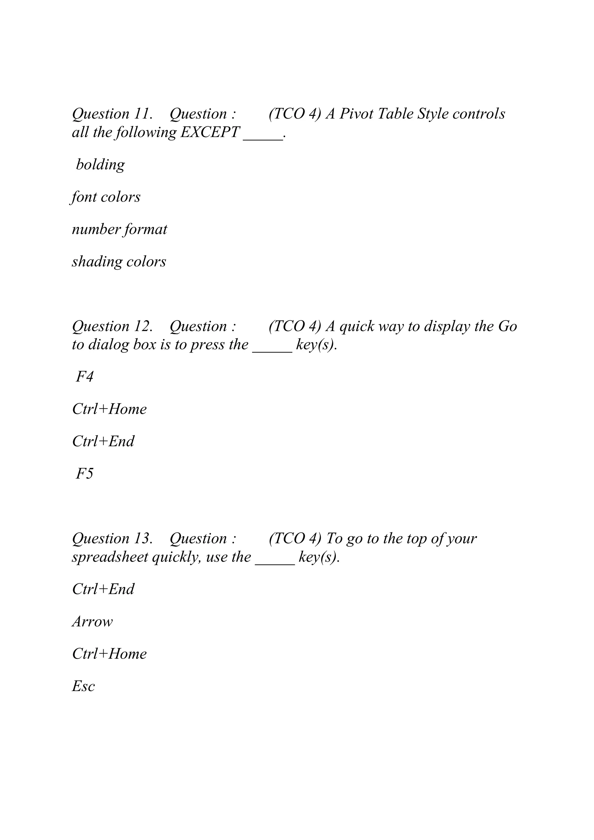 Question 11. Question : (TCO 4) A Pivot Table Style controls
all the following EXCEPT _____.
bolding
font colors
number format
shading colors
Question 12. Question : (TCO 4) A quick way to display the Go
to dialog box is to press the _____ key(s).
F4
Ctrl+Home
Ctrl+End
F5
Question 13. Question : (TCO 4) To go to the top of your
spreadsheet quickly, use the _____ key(s).
Ctrl+End
Arrow
Ctrl+Home
Esc
 