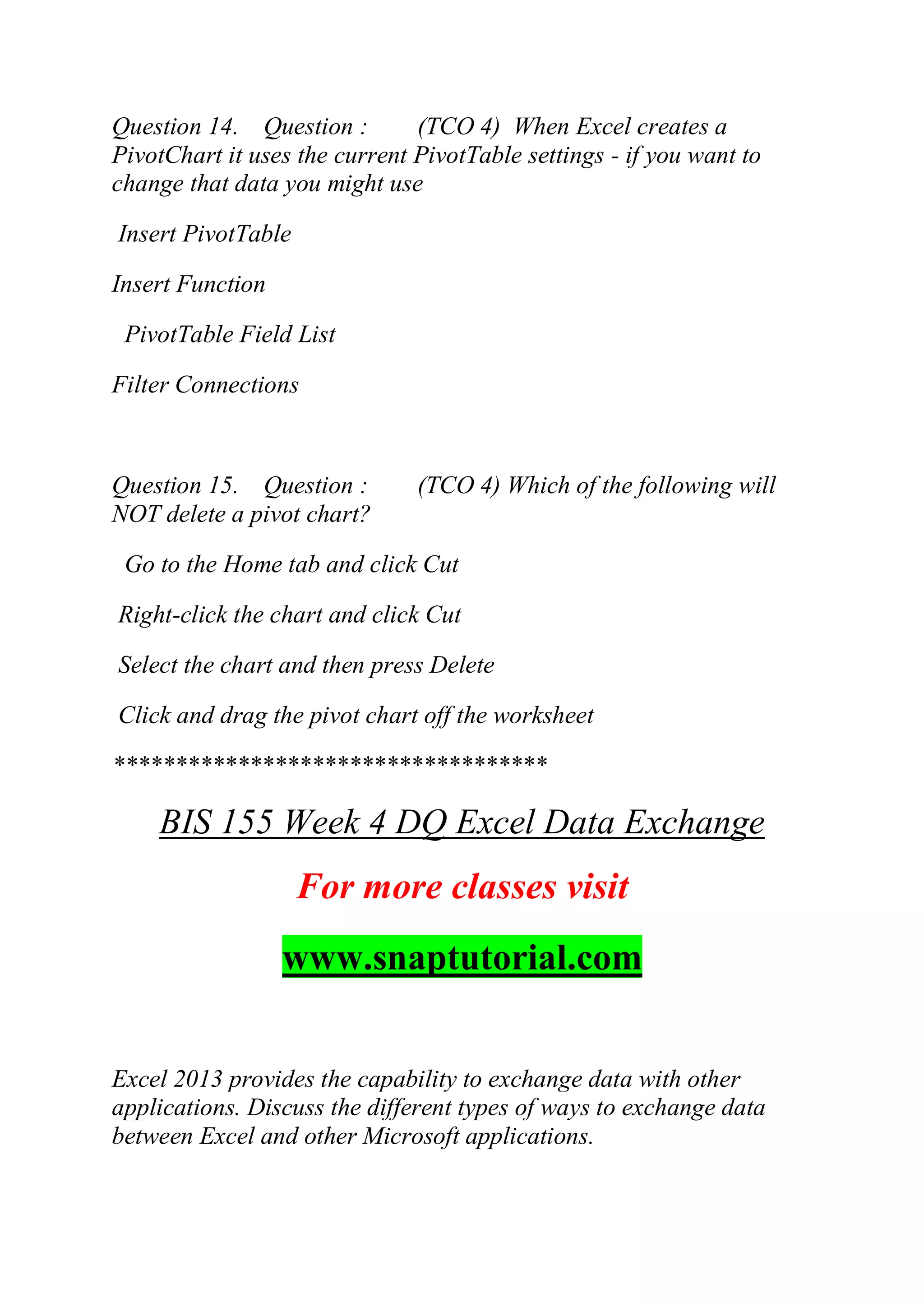 Question 14. Question : (TCO 4) When Excel creates a
PivotChart it uses the current PivotTable settings - if you want to
change that data you might use
Insert PivotTable
Insert Function
PivotTable Field List
Filter Connections
Question 15. Question : (TCO 4) Which of the following will
NOT delete a pivot chart?
Go to the Home tab and click Cut
Right-click the chart and click Cut
Select the chart and then press Delete
Click and drag the pivot chart off the worksheet
***********************************
BIS 155 Week 4 DQ Excel Data Exchange
For more classes visit
www.snaptutorial.com
Excel 2013 provides the capability to exchange data with other
applications. Discuss the different types of ways to exchange data
between Excel and other Microsoft applications.
 