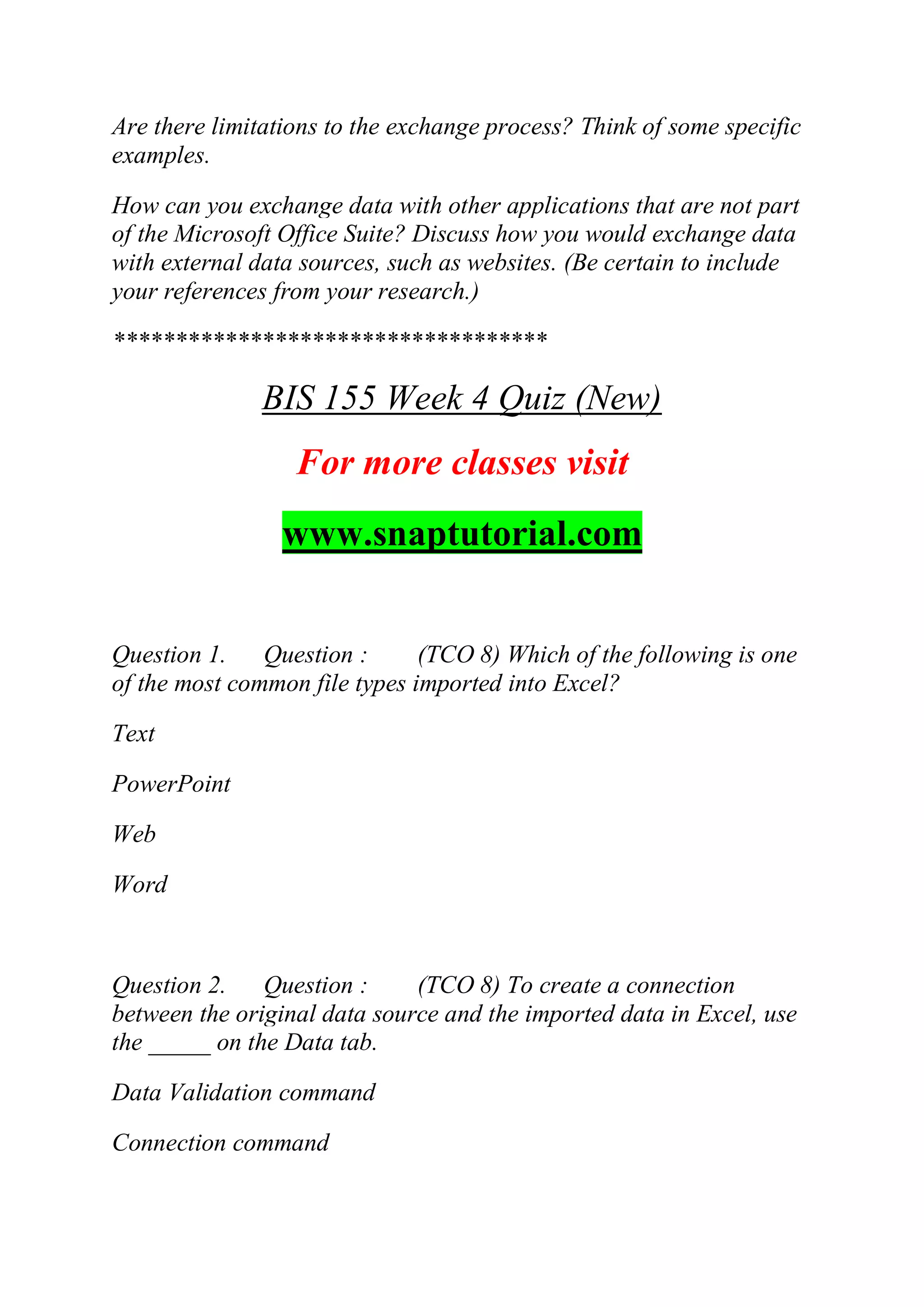 Are there limitations to the exchange process? Think of some specific
examples.
How can you exchange data with other applications that are not part
of the Microsoft Office Suite? Discuss how you would exchange data
with external data sources, such as websites. (Be certain to include
your references from your research.)
***********************************
BIS 155 Week 4 Quiz (New)
For more classes visit
www.snaptutorial.com
Question 1. Question : (TCO 8) Which of the following is one
of the most common file types imported into Excel?
Text
PowerPoint
Web
Word
Question 2. Question : (TCO 8) To create a connection
between the original data source and the imported data in Excel, use
the _____ on the Data tab.
Data Validation command
Connection command
 