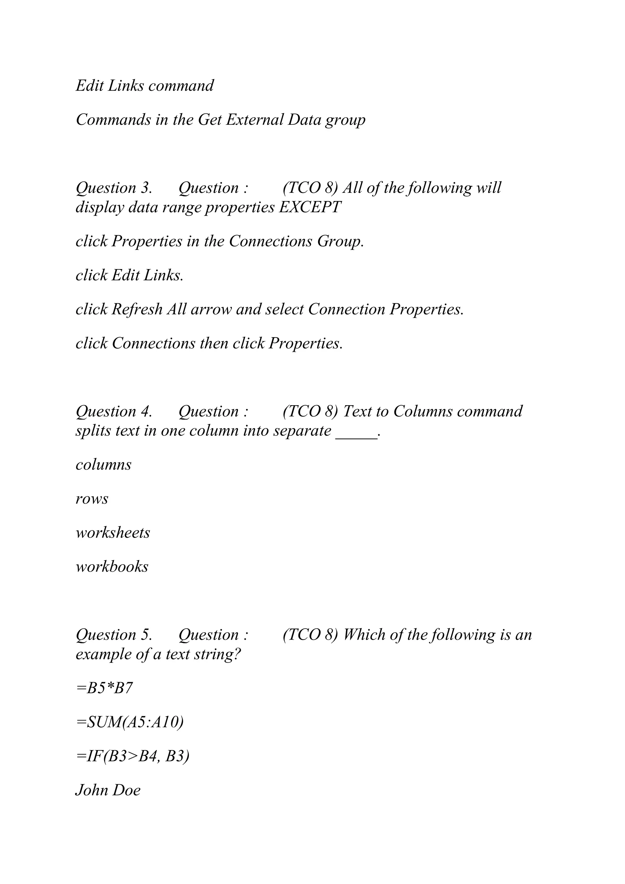 Edit Links command
Commands in the Get External Data group
Question 3. Question : (TCO 8) All of the following will
display data range properties EXCEPT
click Properties in the Connections Group.
click Edit Links.
click Refresh All arrow and select Connection Properties.
click Connections then click Properties.
Question 4. Question : (TCO 8) Text to Columns command
splits text in one column into separate _____.
columns
rows
worksheets
workbooks
Question 5. Question : (TCO 8) Which of the following is an
example of a text string?
=B5*B7
=SUM(A5:A10)
=IF(B3>B4, B3)
John Doe
 