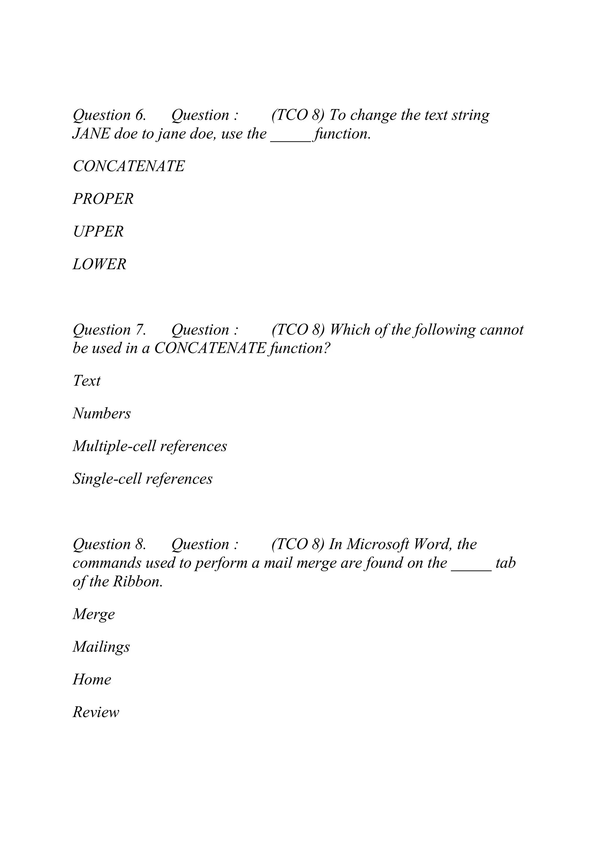 Question 6. Question : (TCO 8) To change the text string
JANE doe to jane doe, use the _____ function.
CONCATENATE
PROPER
UPPER
LOWER
Question 7. Question : (TCO 8) Which of the following cannot
be used in a CONCATENATE function?
Text
Numbers
Multiple-cell references
Single-cell references
Question 8. Question : (TCO 8) In Microsoft Word, the
commands used to perform a mail merge are found on the _____ tab
of the Ribbon.
Merge
Mailings
Home
Review
 