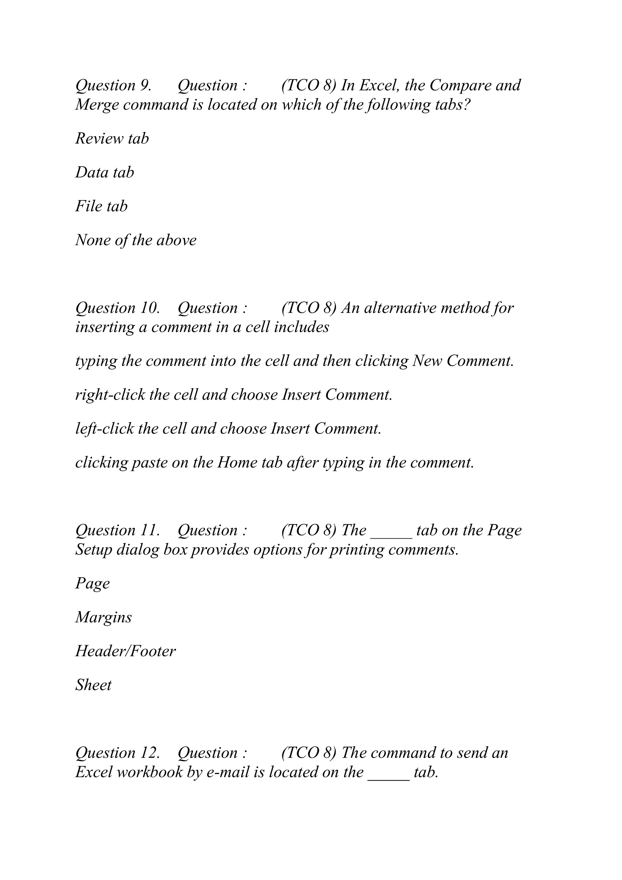 Question 9. Question : (TCO 8) In Excel, the Compare and
Merge command is located on which of the following tabs?
Review tab
Data tab
File tab
None of the above
Question 10. Question : (TCO 8) An alternative method for
inserting a comment in a cell includes
typing the comment into the cell and then clicking New Comment.
right-click the cell and choose Insert Comment.
left-click the cell and choose Insert Comment.
clicking paste on the Home tab after typing in the comment.
Question 11. Question : (TCO 8) The _____ tab on the Page
Setup dialog box provides options for printing comments.
Page
Margins
Header/Footer
Sheet
Question 12. Question : (TCO 8) The command to send an
Excel workbook by e-mail is located on the _____ tab.
 