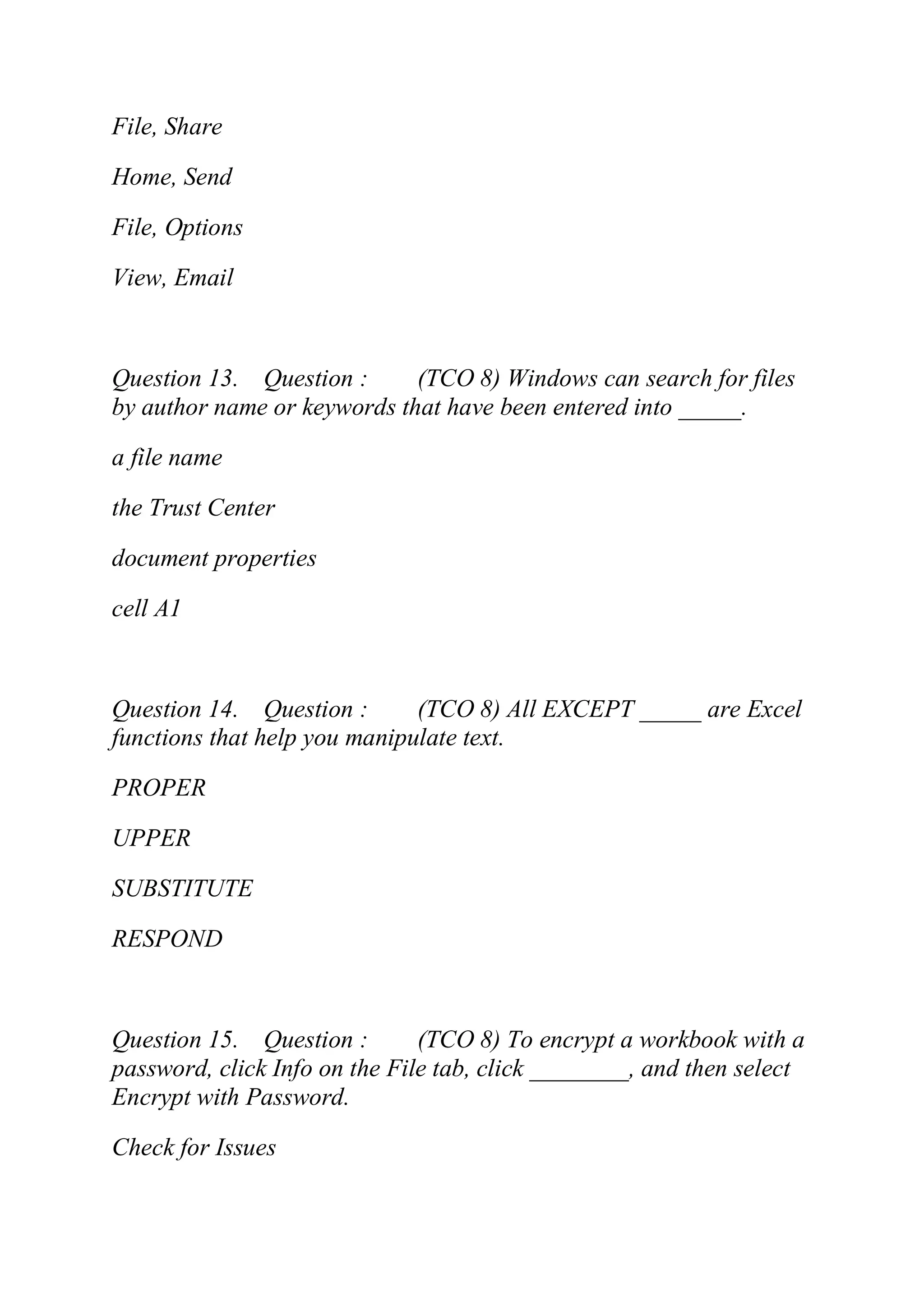 File, Share
Home, Send
File, Options
View, Email
Question 13. Question : (TCO 8) Windows can search for files
by author name or keywords that have been entered into _____.
a file name
the Trust Center
document properties
cell A1
Question 14. Question : (TCO 8) All EXCEPT _____ are Excel
functions that help you manipulate text.
PROPER
UPPER
SUBSTITUTE
RESPOND
Question 15. Question : (TCO 8) To encrypt a workbook with a
password, click Info on the File tab, click ________, and then select
Encrypt with Password.
Check for Issues
 