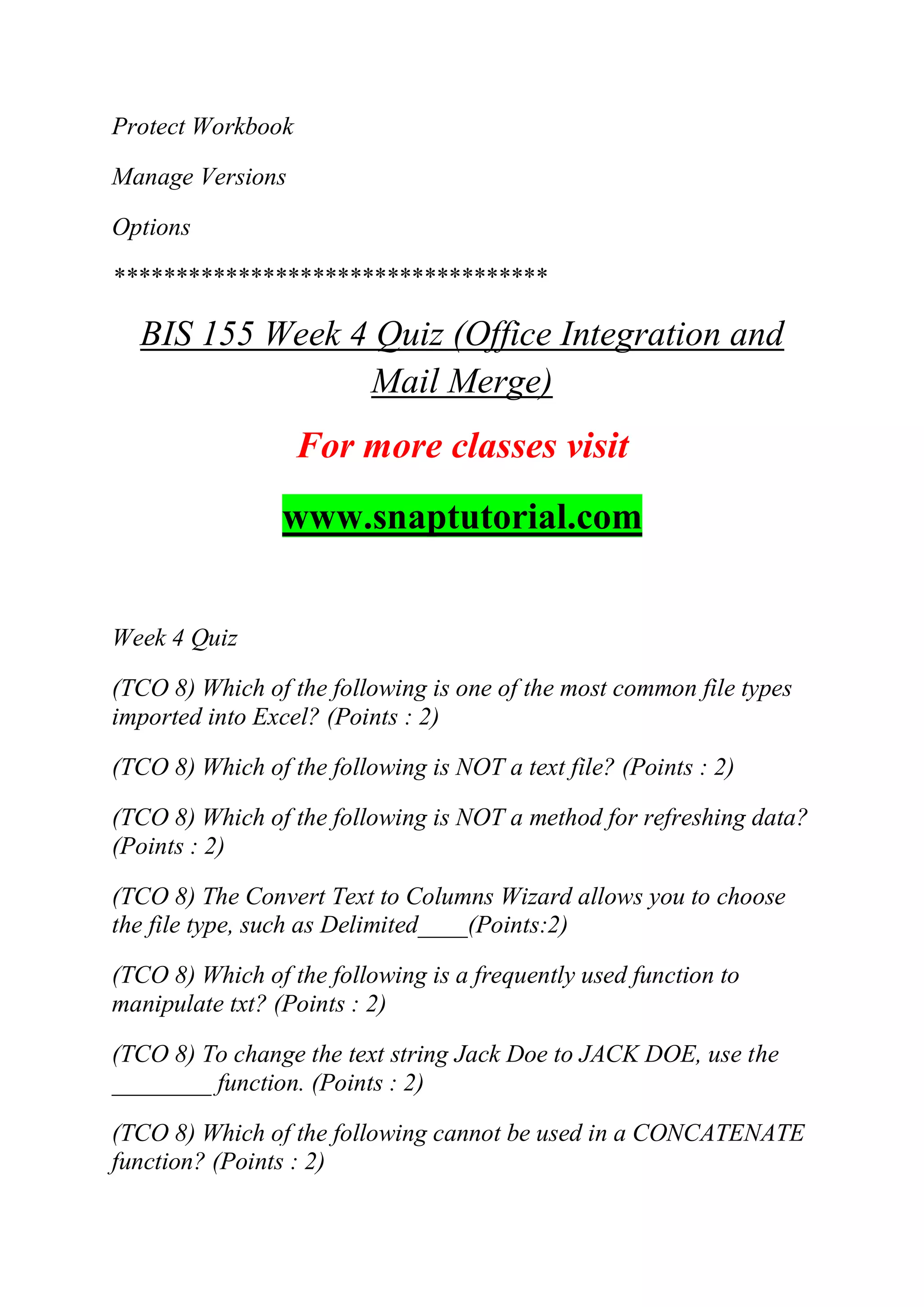 Protect Workbook
Manage Versions
Options
***********************************
BIS 155 Week 4 Quiz (Office Integration and
Mail Merge)
For more classes visit
www.snaptutorial.com
Week 4 Quiz
(TCO 8) Which of the following is one of the most common file types
imported into Excel? (Points : 2)
(TCO 8) Which of the following is NOT a text file? (Points : 2)
(TCO 8) Which of the following is NOT a method for refreshing data?
(Points : 2)
(TCO 8) The Convert Text to Columns Wizard allows you to choose
the file type, such as Delimited____(Points:2)
(TCO 8) Which of the following is a frequently used function to
manipulate txt? (Points : 2)
(TCO 8) To change the text string Jack Doe to JACK DOE, use the
________ function. (Points : 2)
(TCO 8) Which of the following cannot be used in a CONCATENATE
function? (Points : 2)
 