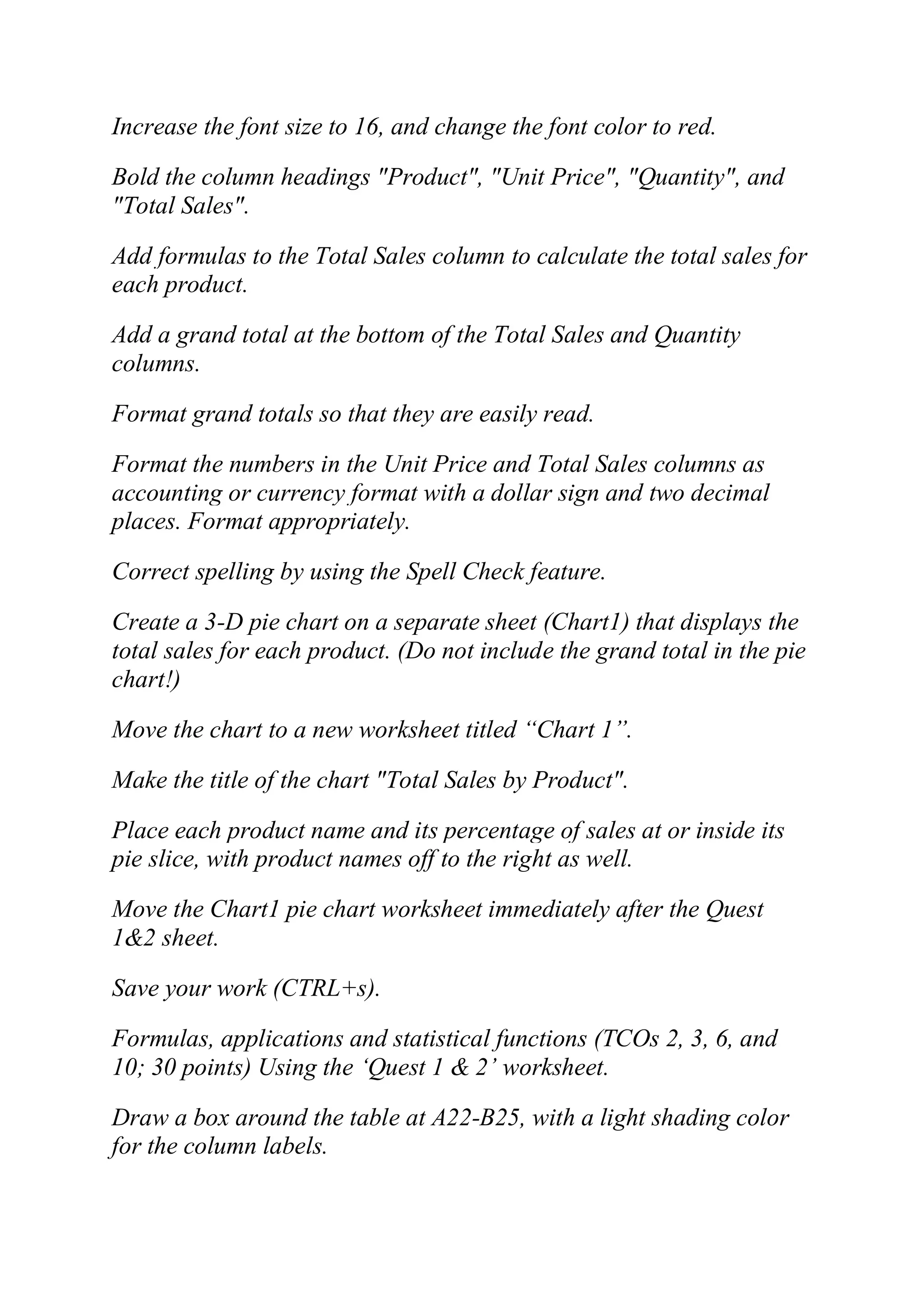 Increase the font size to 16, and change the font color to red.
Bold the column headings "Product", "Unit Price", "Quantity", and
"Total Sales".
Add formulas to the Total Sales column to calculate the total sales for
each product.
Add a grand total at the bottom of the Total Sales and Quantity
columns.
Format grand totals so that they are easily read.
Format the numbers in the Unit Price and Total Sales columns as
accounting or currency format with a dollar sign and two decimal
places. Format appropriately.
Correct spelling by using the Spell Check feature.
Create a 3-D pie chart on a separate sheet (Chart1) that displays the
total sales for each product. (Do not include the grand total in the pie
chart!)
Move the chart to a new worksheet titled ―Chart 1‖.
Make the title of the chart "Total Sales by Product".
Place each product name and its percentage of sales at or inside its
pie slice, with product names off to the right as well.
Move the Chart1 pie chart worksheet immediately after the Quest
1&2 sheet.
Save your work (CTRL+s).
Formulas, applications and statistical functions (TCOs 2, 3, 6, and
10; 30 points) Using the ‗Quest 1 & 2‘ worksheet.
Draw a box around the table at A22-B25, with a light shading color
for the column labels.
 