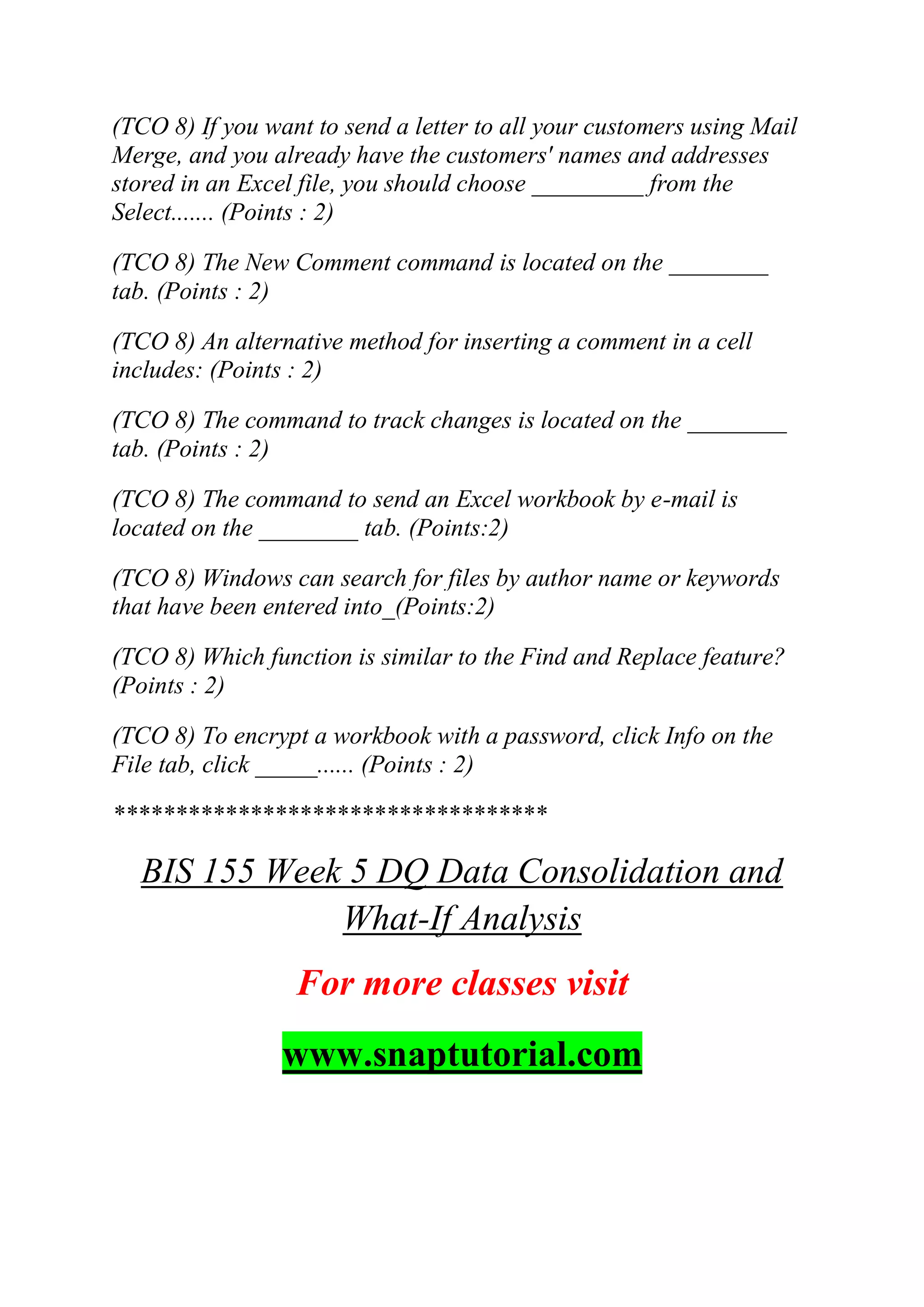 (TCO 8) If you want to send a letter to all your customers using Mail
Merge, and you already have the customers' names and addresses
stored in an Excel file, you should choose _________ from the
Select....... (Points : 2)
(TCO 8) The New Comment command is located on the ________
tab. (Points : 2)
(TCO 8) An alternative method for inserting a comment in a cell
includes: (Points : 2)
(TCO 8) The command to track changes is located on the ________
tab. (Points : 2)
(TCO 8) The command to send an Excel workbook by e-mail is
located on the ________ tab. (Points:2)
(TCO 8) Windows can search for files by author name or keywords
that have been entered into_(Points:2)
(TCO 8) Which function is similar to the Find and Replace feature?
(Points : 2)
(TCO 8) To encrypt a workbook with a password, click Info on the
File tab, click _____...... (Points : 2)
***********************************
BIS 155 Week 5 DQ Data Consolidation and
What-If Analysis
For more classes visit
www.snaptutorial.com
 