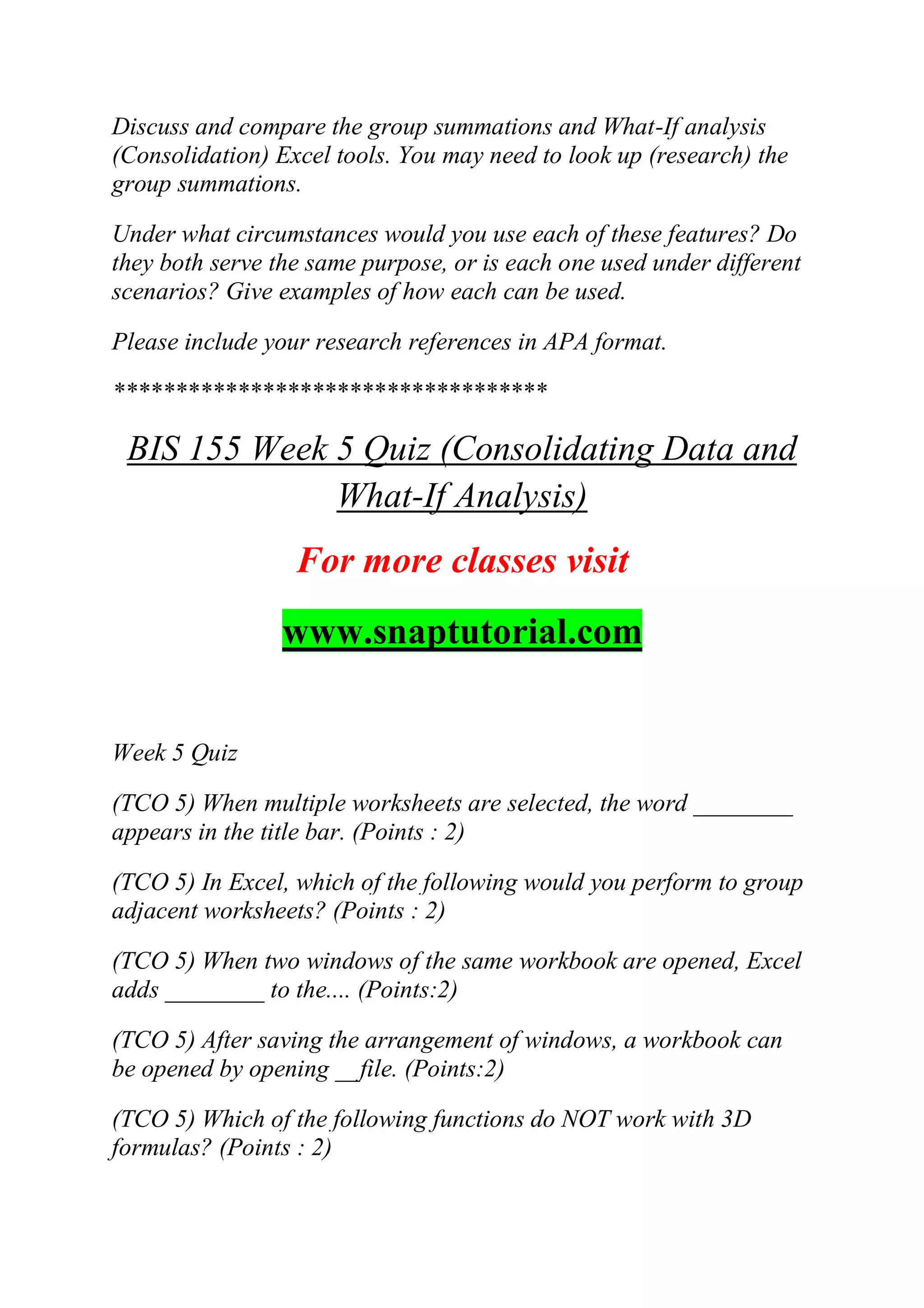 Discuss and compare the group summations and What-If analysis
(Consolidation) Excel tools. You may need to look up (research) the
group summations.
Under what circumstances would you use each of these features? Do
they both serve the same purpose, or is each one used under different
scenarios? Give examples of how each can be used.
Please include your research references in APA format.
***********************************
BIS 155 Week 5 Quiz (Consolidating Data and
What-If Analysis)
For more classes visit
www.snaptutorial.com
Week 5 Quiz
(TCO 5) When multiple worksheets are selected, the word ________
appears in the title bar. (Points : 2)
(TCO 5) In Excel, which of the following would you perform to group
adjacent worksheets? (Points : 2)
(TCO 5) When two windows of the same workbook are opened, Excel
adds ________ to the.... (Points:2)
(TCO 5) After saving the arrangement of windows, a workbook can
be opened by opening __file. (Points:2)
(TCO 5) Which of the following functions do NOT work with 3D
formulas? (Points : 2)
 
