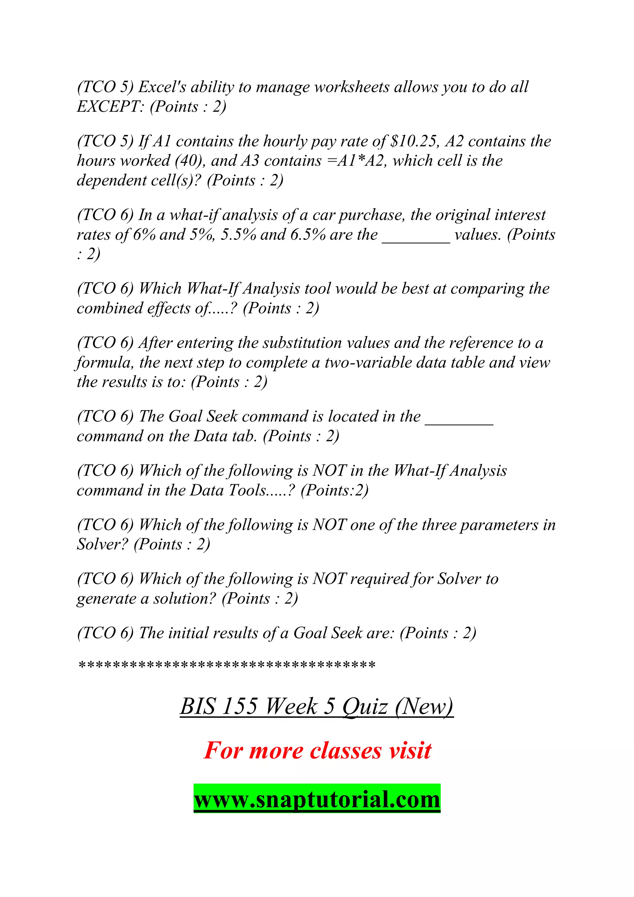 (TCO 5) Excel's ability to manage worksheets allows you to do all
EXCEPT: (Points : 2)
(TCO 5) If A1 contains the hourly pay rate of $10.25, A2 contains the
hours worked (40), and A3 contains =A1*A2, which cell is the
dependent cell(s)? (Points : 2)
(TCO 6) In a what-if analysis of a car purchase, the original interest
rates of 6% and 5%, 5.5% and 6.5% are the ________ values. (Points
: 2)
(TCO 6) Which What-If Analysis tool would be best at comparing the
combined effects of.....? (Points : 2)
(TCO 6) After entering the substitution values and the reference to a
formula, the next step to complete a two-variable data table and view
the results is to: (Points : 2)
(TCO 6) The Goal Seek command is located in the ________
command on the Data tab. (Points : 2)
(TCO 6) Which of the following is NOT in the What-If Analysis
command in the Data Tools.....? (Points:2)
(TCO 6) Which of the following is NOT one of the three parameters in
Solver? (Points : 2)
(TCO 6) Which of the following is NOT required for Solver to
generate a solution? (Points : 2)
(TCO 6) The initial results of a Goal Seek are: (Points : 2)
***********************************
BIS 155 Week 5 Quiz (New)
For more classes visit
www.snaptutorial.com
 