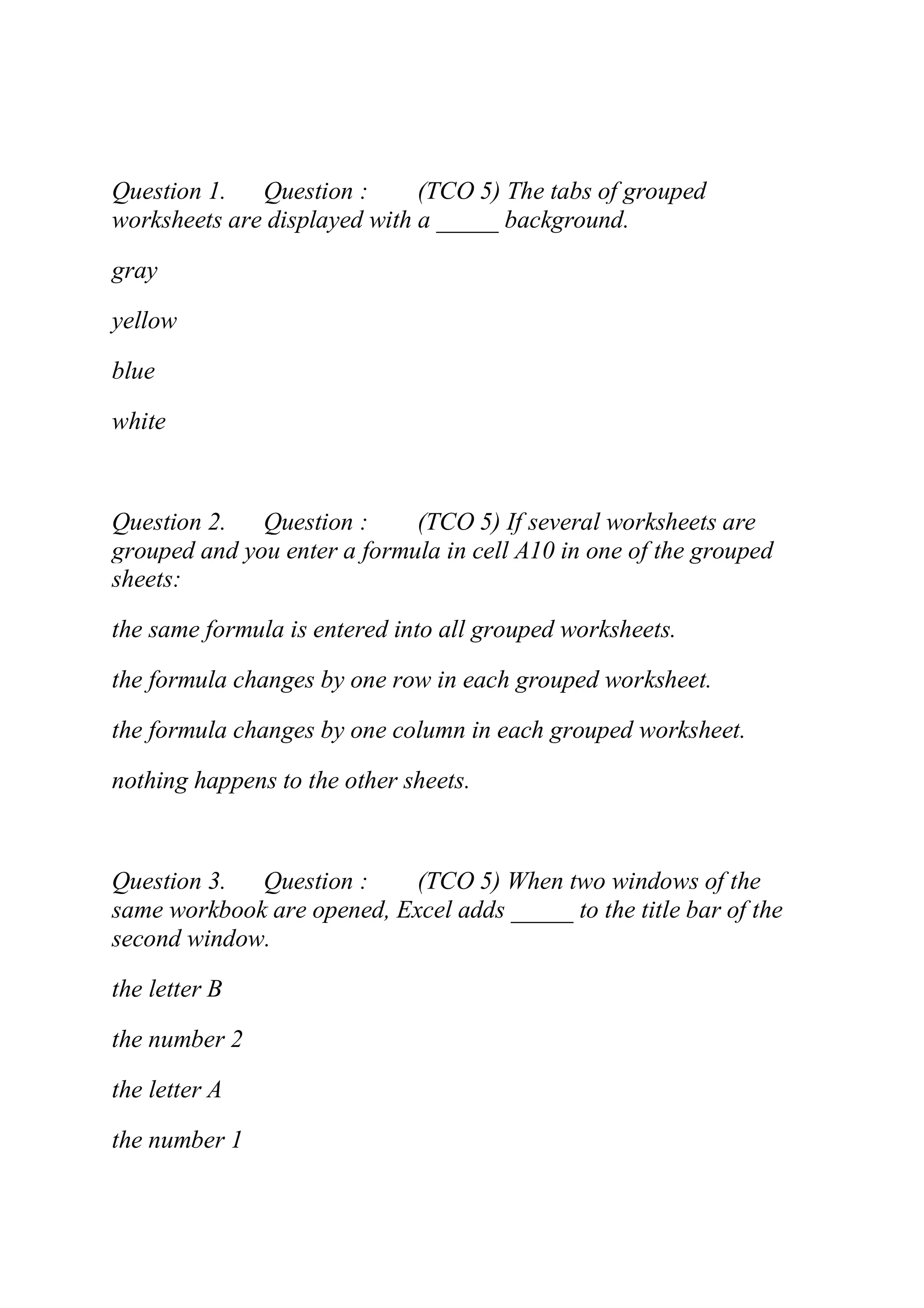 Question 1. Question : (TCO 5) The tabs of grouped
worksheets are displayed with a _____ background.
gray
yellow
blue
white
Question 2. Question : (TCO 5) If several worksheets are
grouped and you enter a formula in cell A10 in one of the grouped
sheets:
the same formula is entered into all grouped worksheets.
the formula changes by one row in each grouped worksheet.
the formula changes by one column in each grouped worksheet.
nothing happens to the other sheets.
Question 3. Question : (TCO 5) When two windows of the
same workbook are opened, Excel adds _____ to the title bar of the
second window.
the letter B
the number 2
the letter A
the number 1
 