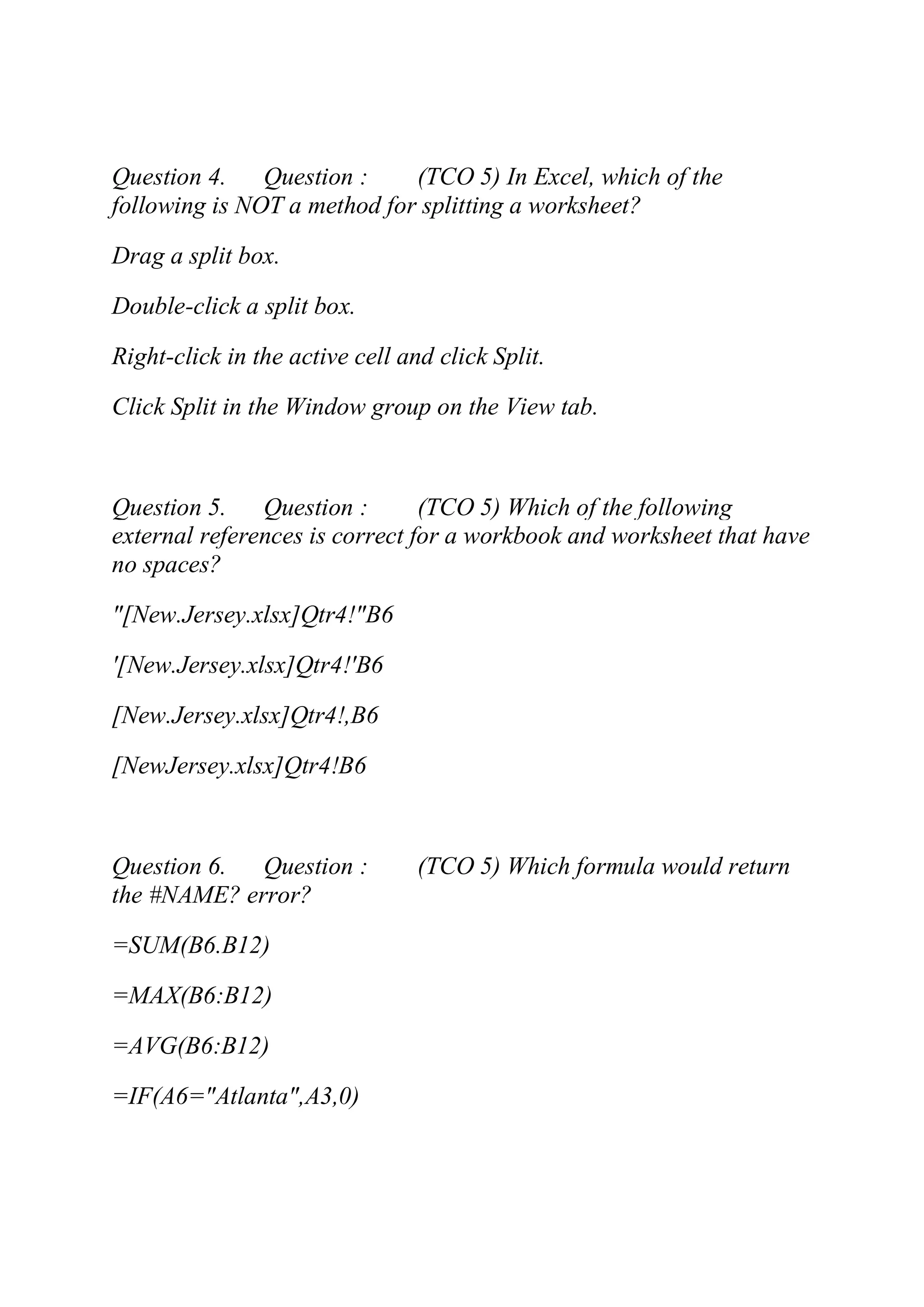 Question 4. Question : (TCO 5) In Excel, which of the
following is NOT a method for splitting a worksheet?
Drag a split box.
Double-click a split box.
Right-click in the active cell and click Split.
Click Split in the Window group on the View tab.
Question 5. Question : (TCO 5) Which of the following
external references is correct for a workbook and worksheet that have
no spaces?
"[New.Jersey.xlsx]Qtr4!"B6
'[New.Jersey.xlsx]Qtr4!'B6
[New.Jersey.xlsx]Qtr4!,B6
[NewJersey.xlsx]Qtr4!B6
Question 6. Question : (TCO 5) Which formula would return
the #NAME? error?
=SUM(B6.B12)
=MAX(B6:B12)
=AVG(B6:B12)
=IF(A6="Atlanta",A3,0)
 