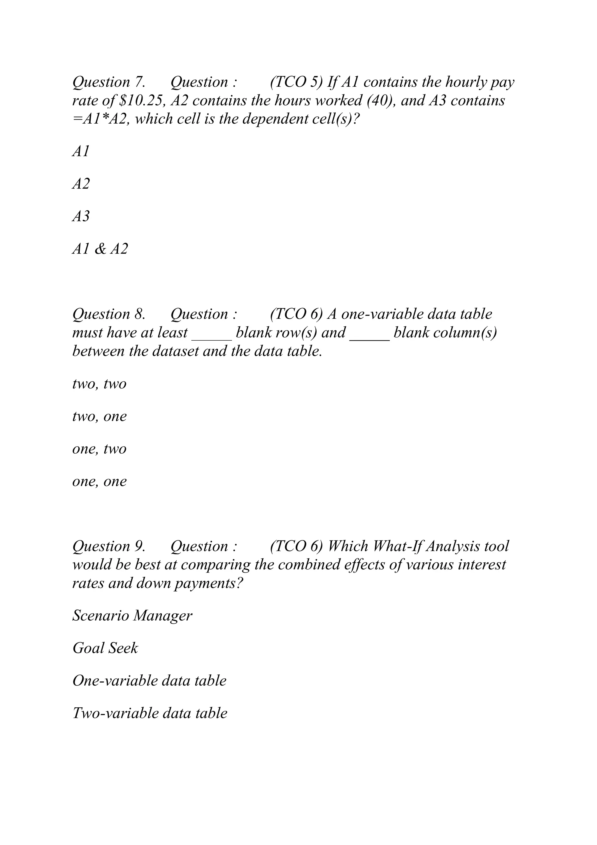Question 7. Question : (TCO 5) If A1 contains the hourly pay
rate of $10.25, A2 contains the hours worked (40), and A3 contains
=A1*A2, which cell is the dependent cell(s)?
A1
A2
A3
A1 & A2
Question 8. Question : (TCO 6) A one-variable data table
must have at least _____ blank row(s) and _____ blank column(s)
between the dataset and the data table.
two, two
two, one
one, two
one, one
Question 9. Question : (TCO 6) Which What-If Analysis tool
would be best at comparing the combined effects of various interest
rates and down payments?
Scenario Manager
Goal Seek
One-variable data table
Two-variable data table
 