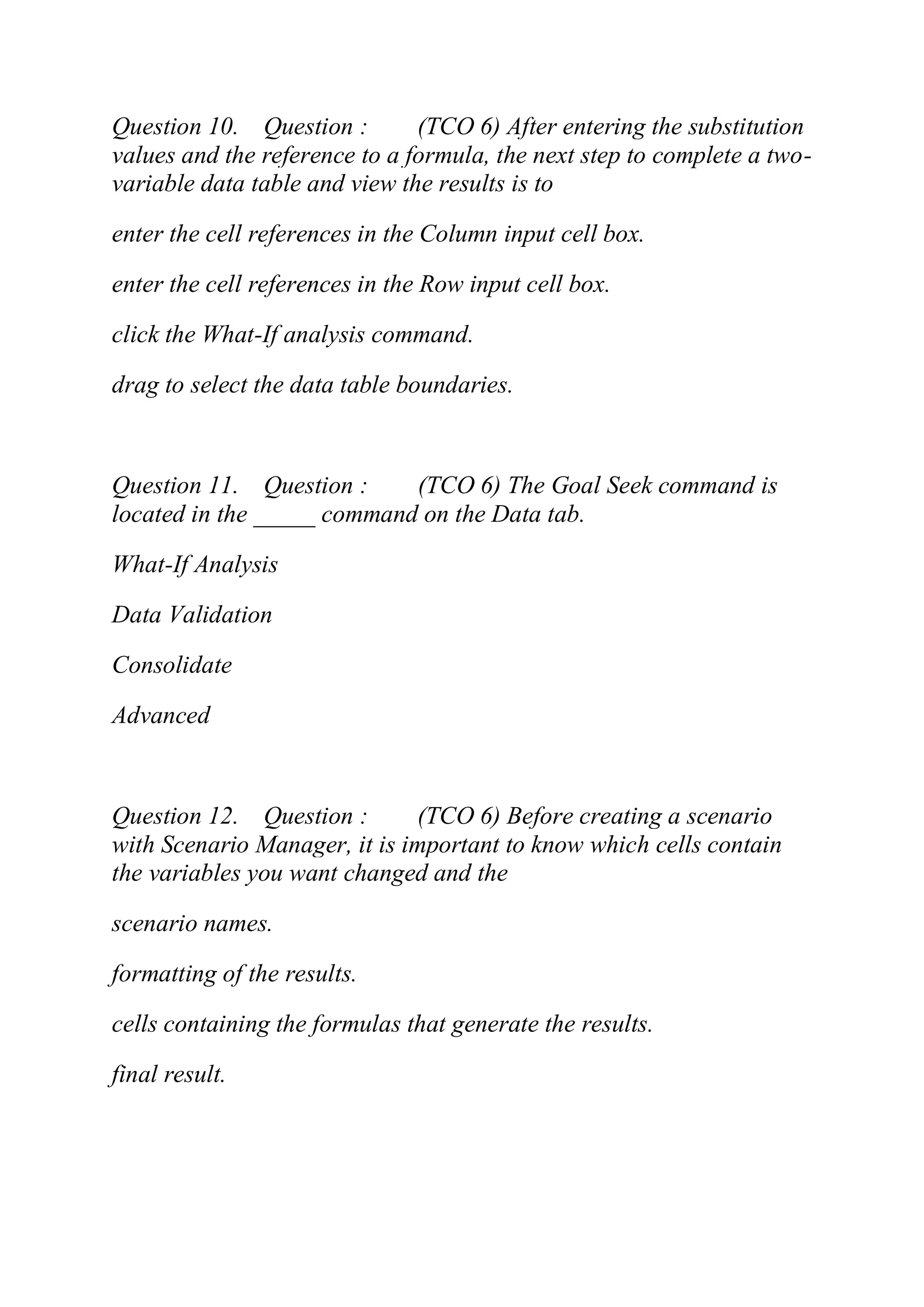 Question 10. Question : (TCO 6) After entering the substitution
values and the reference to a formula, the next step to complete a two-
variable data table and view the results is to
enter the cell references in the Column input cell box.
enter the cell references in the Row input cell box.
click the What-If analysis command.
drag to select the data table boundaries.
Question 11. Question : (TCO 6) The Goal Seek command is
located in the _____ command on the Data tab.
What-If Analysis
Data Validation
Consolidate
Advanced
Question 12. Question : (TCO 6) Before creating a scenario
with Scenario Manager, it is important to know which cells contain
the variables you want changed and the
scenario names.
formatting of the results.
cells containing the formulas that generate the results.
final result.
 
