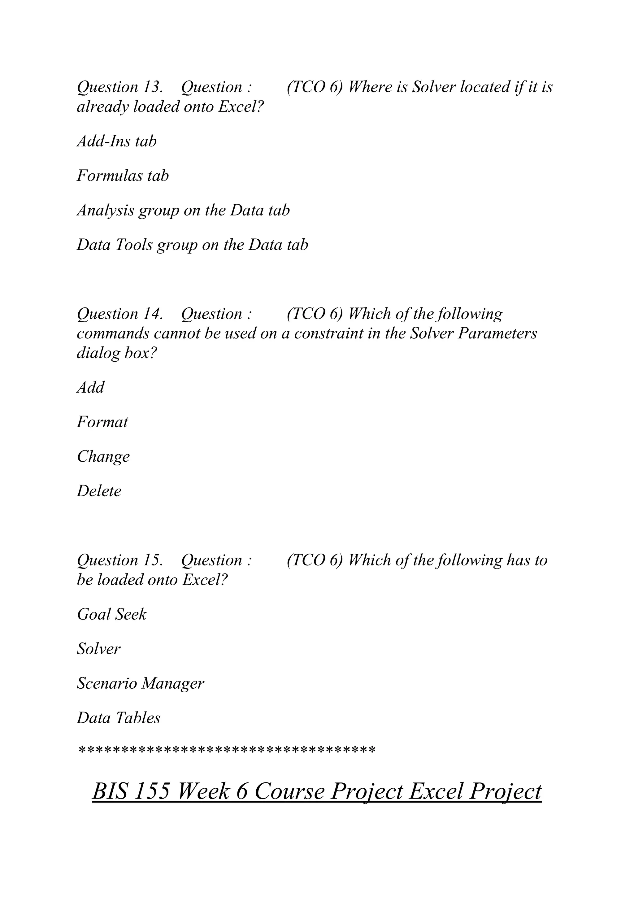 Question 13. Question : (TCO 6) Where is Solver located if it is
already loaded onto Excel?
Add-Ins tab
Formulas tab
Analysis group on the Data tab
Data Tools group on the Data tab
Question 14. Question : (TCO 6) Which of the following
commands cannot be used on a constraint in the Solver Parameters
dialog box?
Add
Format
Change
Delete
Question 15. Question : (TCO 6) Which of the following has to
be loaded onto Excel?
Goal Seek
Solver
Scenario Manager
Data Tables
***********************************
BIS 155 Week 6 Course Project Excel Project
 