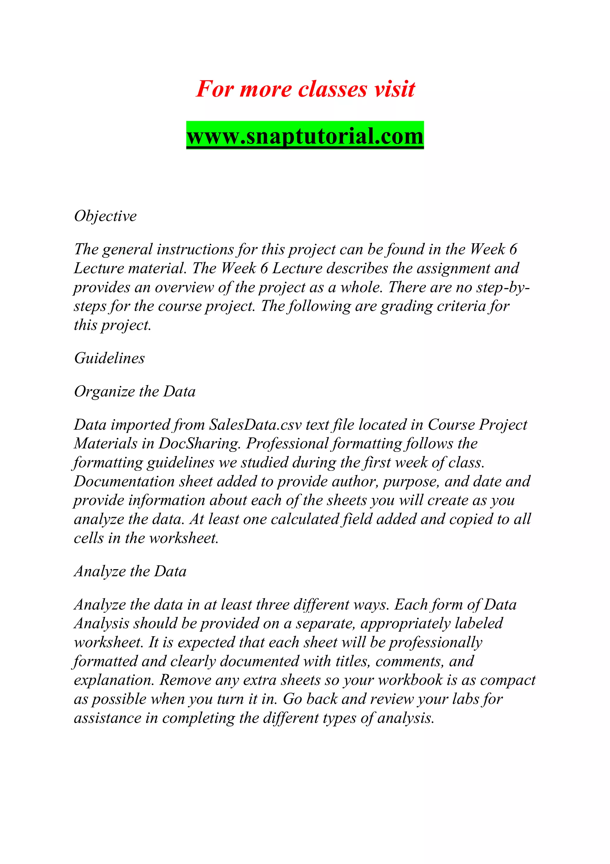For more classes visit
www.snaptutorial.com
Objective
The general instructions for this project can be found in the Week 6
Lecture material. The Week 6 Lecture describes the assignment and
provides an overview of the project as a whole. There are no step-by-
steps for the course project. The following are grading criteria for
this project.
Guidelines
Organize the Data
Data imported from SalesData.csv text file located in Course Project
Materials in DocSharing. Professional formatting follows the
formatting guidelines we studied during the first week of class.
Documentation sheet added to provide author, purpose, and date and
provide information about each of the sheets you will create as you
analyze the data. At least one calculated field added and copied to all
cells in the worksheet.
Analyze the Data
Analyze the data in at least three different ways. Each form of Data
Analysis should be provided on a separate, appropriately labeled
worksheet. It is expected that each sheet will be professionally
formatted and clearly documented with titles, comments, and
explanation. Remove any extra sheets so your workbook is as compact
as possible when you turn it in. Go back and review your labs for
assistance in completing the different types of analysis.
 