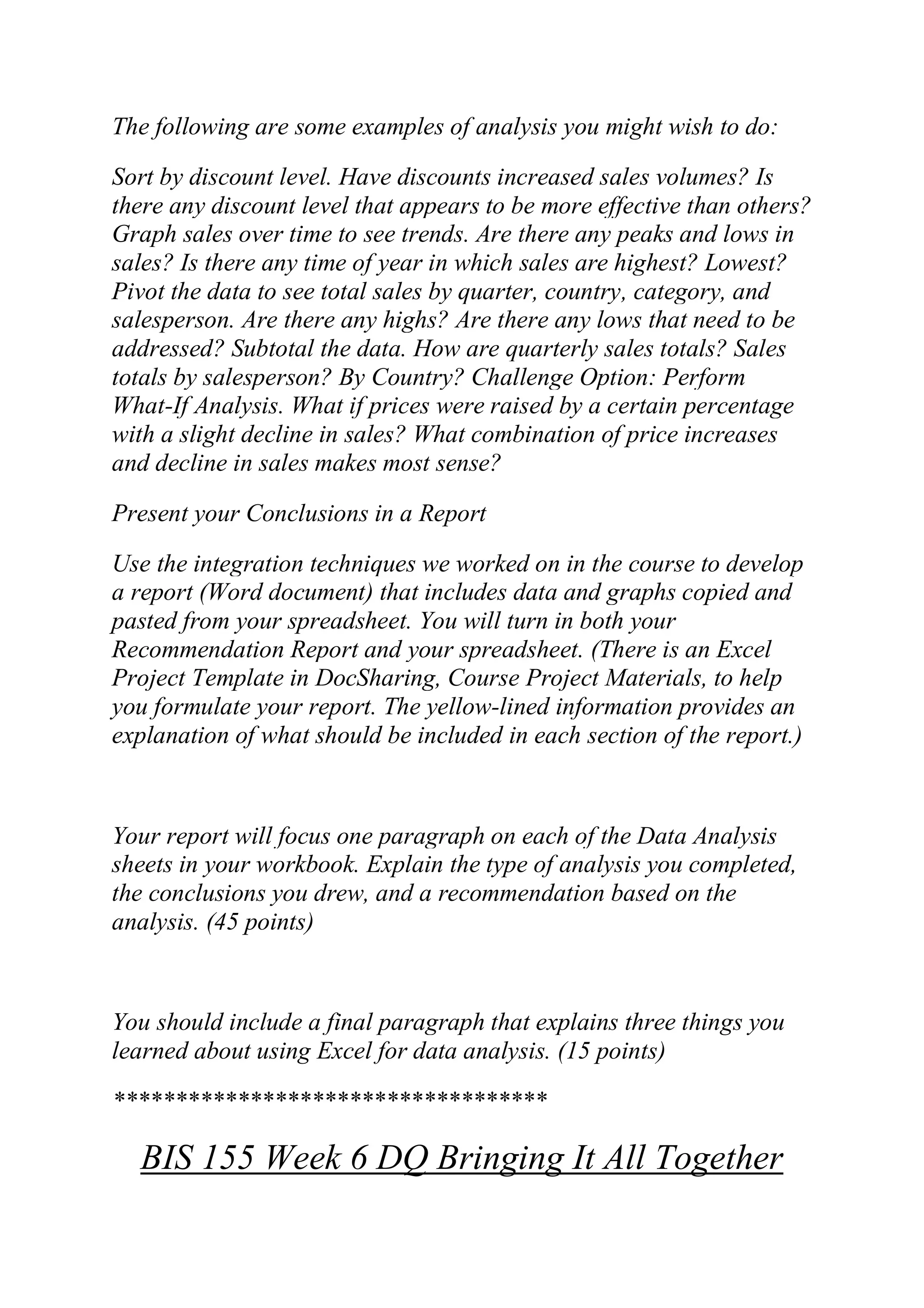 The following are some examples of analysis you might wish to do:
Sort by discount level. Have discounts increased sales volumes? Is
there any discount level that appears to be more effective than others?
Graph sales over time to see trends. Are there any peaks and lows in
sales? Is there any time of year in which sales are highest? Lowest?
Pivot the data to see total sales by quarter, country, category, and
salesperson. Are there any highs? Are there any lows that need to be
addressed? Subtotal the data. How are quarterly sales totals? Sales
totals by salesperson? By Country? Challenge Option: Perform
What-If Analysis. What if prices were raised by a certain percentage
with a slight decline in sales? What combination of price increases
and decline in sales makes most sense?
Present your Conclusions in a Report
Use the integration techniques we worked on in the course to develop
a report (Word document) that includes data and graphs copied and
pasted from your spreadsheet. You will turn in both your
Recommendation Report and your spreadsheet. (There is an Excel
Project Template in DocSharing, Course Project Materials, to help
you formulate your report. The yellow-lined information provides an
explanation of what should be included in each section of the report.)
Your report will focus one paragraph on each of the Data Analysis
sheets in your workbook. Explain the type of analysis you completed,
the conclusions you drew, and a recommendation based on the
analysis. (45 points)
You should include a final paragraph that explains three things you
learned about using Excel for data analysis. (15 points)
***********************************
BIS 155 Week 6 DQ Bringing It All Together
 