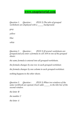www.snaptutorial.com
Question 1. Question : (TCO 5) The tabs of grouped
worksheets are displayed with a _____ background.
gray
yellow
blue
white
Question 2. Question : (TCO 5) If several worksheets are
grouped and you enter a formula in cell A10 in one of the grouped
sheets:
the same formula is entered into all grouped worksheets.
the formula changes by one row in each grouped worksheet.
the formula changes by one column in each grouped worksheet.
nothing happens to the other sheets.
Question 3. Question : (TCO 5) When two windows of the
same workbook are opened, Excel adds _____ to the title bar of the
second window.
the letter B
the number 2
the letter A
 