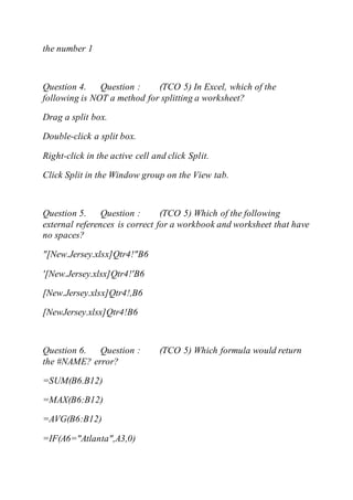the number 1
Question 4. Question : (TCO 5) In Excel, which of the
following is NOT a method for splitting a worksheet?
Drag a split box.
Double-click a split box.
Right-click in the active cell and click Split.
Click Split in the Window group on the View tab.
Question 5. Question : (TCO 5) Which of the following
external references is correct for a workbook and worksheet that have
no spaces?
"[New.Jersey.xlsx]Qtr4!"B6
'[New.Jersey.xlsx]Qtr4!'B6
[New.Jersey.xlsx]Qtr4!,B6
[NewJersey.xlsx]Qtr4!B6
Question 6. Question : (TCO 5) Which formula would return
the #NAME? error?
=SUM(B6.B12)
=MAX(B6:B12)
=AVG(B6:B12)
=IF(A6="Atlanta",A3,0)
 