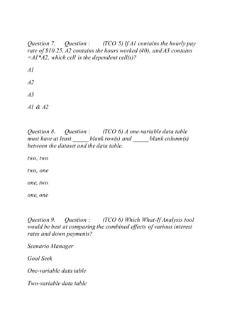 Question 7. Question : (TCO 5) If A1 contains the hourly pay
rate of $10.25, A2 contains the hours worked (40), and A3 contains
=A1*A2, which cell is the dependent cell(s)?
A1
A2
A3
A1 & A2
Question 8. Question : (TCO 6) A one-variable data table
must have at least _____ blank row(s) and _____ blank column(s)
between the dataset and the data table.
two, two
two, one
one, two
one, one
Question 9. Question : (TCO 6) Which What-If Analysis tool
would be best at comparing the combined effects of various interest
rates and down payments?
Scenario Manager
Goal Seek
One-variable data table
Two-variable data table
 