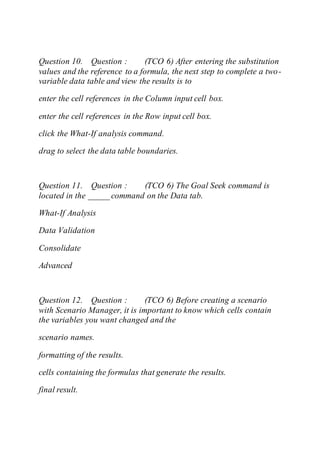 Question 10. Question : (TCO 6) After entering the substitution
values and the reference to a formula, the next step to complete a two-
variable data table and view the results is to
enter the cell references in the Column input cell box.
enter the cell references in the Row input cell box.
click the What-If analysis command.
drag to select the data table boundaries.
Question 11. Question : (TCO 6) The Goal Seek command is
located in the _____ command on the Data tab.
What-If Analysis
Data Validation
Consolidate
Advanced
Question 12. Question : (TCO 6) Before creating a scenario
with Scenario Manager, it is important to know which cells contain
the variables you want changed and the
scenario names.
formatting of the results.
cells containing the formulas that generate the results.
final result.
 