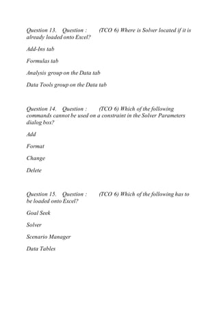 Question 13. Question : (TCO 6) Where is Solver located if it is
already loaded onto Excel?
Add-Ins tab
Formulas tab
Analysis group on the Data tab
Data Tools group on the Data tab
Question 14. Question : (TCO 6) Which of the following
commands cannot be used on a constraint in the Solver Parameters
dialog box?
Add
Format
Change
Delete
Question 15. Question : (TCO 6) Which of the following has to
be loaded onto Excel?
Goal Seek
Solver
Scenario Manager
Data Tables
 