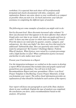 worksheet. It is expected that each sheet will be professionally
formatted and clearly documented with titles, comments, and
explanation. Remove any extra sheets so your workbook is as compact
as possible when you turn it in. Go back and review your labs for
assistance in completing the different types of analysis.
The following are some examples of analysis you might wish to do:
Sort by discount level. Have discounts increased sales volumes? Is
there any discount level that appears to be more effective than others?
Graph sales over time to see trends. Are there any peaks and lows in
sales? Is there any time of year in which sales are highest? Lowest?
Pivot the data to see total sales by quarter, country, category, and
salesperson. Are there any highs? Are there any lows that need to be
addressed? Subtotalthe data. How are quarterly sales totals? Sales
totals by salesperson? By Country? Challenge Option: Perform
What-If Analysis. What if prices were raised by a certain percentage
with a slight decline in sales? What combination of price increases
and decline in sales makes most sense?
Present your Conclusions in a Report
Use the integration techniques we worked on in the course to develop
a report (Word document) that includes data and graphs copied and
pasted from your spreadsheet. You will turn in both your
Recommendation Report and your spreadsheet. (There is an Excel
Project Template in DocSharing, Course Project Materials, to help
you formulate your report. The yellow-lined information provides an
explanation of what should be included in each section of the report.)
Your report will focus one paragraph on each of the Data Analysis
sheets in your workbook. Explain the type of analysis you completed,
the conclusions you drew, and a recommendation based on the
analysis. (45 points)
 
