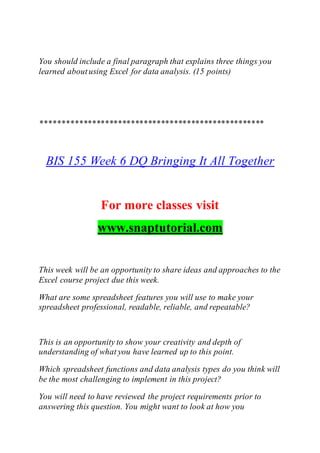 You should include a final paragraph that explains three things you
learned aboutusing Excel for data analysis. (15 points)
****************************************************
BIS 155 Week 6 DQ Bringing It All Together
For more classes visit
www.snaptutorial.com
This week will be an opportunity to share ideas and approaches to the
Excel course project due this week.
What are some spreadsheet features you will use to make your
spreadsheet professional, readable, reliable, and repeatable?
This is an opportunity to show your creativity and depth of
understanding of what you have learned up to this point.
Which spreadsheet functions and data analysis types do you think will
be the most challenging to implement in this project?
You will need to have reviewed the project requirements prior to
answering this question. You might want to look at how you
 
