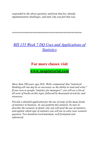 responded to the above question, and from that list, identify
implementation challenges, and state why you feel that way.
****************************************************
BIS 155 Week 7 DQ Uses and Applications of
Statistics
For more classes visit
www.snaptutorial.com
More than 100 years ago, H.G. Wells commented that "statistical
thinking will one day be as necessary as the ability to read and write."
If you were to google "statistics for managers", you will see a list of
all sorts of books on this topic, followed by thousands of articles and
resources.
Provide a detailed application for the use of some of the many forms
of statistics in business. As you perform this analysis, be sure to
describe the scenario in detail, why you will need the use of statistics,
and explain which type of statistics you will use to solve your scenario
question. Two-hundred-word minimum, well formatted and
referenced.
 