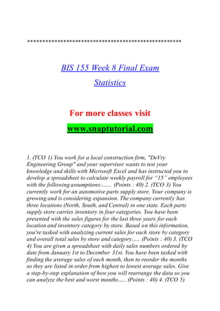 ****************************************************
BIS 155 Week 8 Final Exam
Statistics
For more classes visit
www.snaptutorial.com
1. (TCO 1) You work for a local construction firm, "DeVry
Engineering Group" and your supervisor wants to test your
knowledge and skills with Microsoft Excel and has instructed you to
develop a spreadsheet to calculate weekly payroll for “15” employees
with the following assumptions:....... (Points : 40) 2. (TCO 3) You
currently work for an automotive parts supply store. Your company is
growing and is considering expansion. The company currently has
three locations (North, South, and Central) in one state. Each parts
supply store carries inventory in four categories. You have been
presented with the sales figures for the last three years for each
location and inventory category by store. Based on this information,
you're tasked with analyzing current sales for each store by category
and overall total sales by store and category….. (Points : 40) 3. (TCO
4) You are given a spreadsheet with daily sales numbers ordered by
date from January 1st to December 31st. You have been tasked with
finding the average sales of each month, then to reorder the months
so they are listed in order from highest to lowest average sales. Give
a step-by-step explanation of how you will rearrange the data so you
can analyze the best and worst months….. (Points : 40) 4. (TCO 5)
 