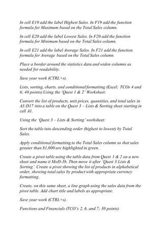 In cell E19 add the label Highest Sales. In F19 add the function
formula for Maximum based on the Total Sales column.
In cell E20 add the label Lowest Sales. In F20 add the function
formula for Minimum based on the Total Sales column.
In cell E21 add the label Average Sales. In F21 add the function
formula for Average based on the Total Sales column.
Place a border around the statistics data and widen columns as
needed for readability.
Save your work (CTRL+s).
Lists, sorting, charts, and conditionalformatting (Excel; TCOs 4 and
6; 40 points) Using the ‘Quest 1 & 2’ Worksheet:
Convert the list of products, unit prices, quantities, and total sales in
A3:D17 into a table on the Quest 3 – Lists & Sorting sheet starting in
cell A1.
Using the ‘Quest 3 – Lists & Sorting’ worksheet:
Sort the table into descending order (highest to lowest) by Total
Sales.
Apply conditional formatting to the Total Sales column so that sales
greater than $1,000 are highlighted in green.
Create a pivot table using the table data from Quest 1 & 2 on a new
sheet and name it MoD-3b. Then move it after ‘Quest 3 Lists &
Sorting’. Create a pivot showing the list of products in alphabetical
order, showing total sales by product with appropriate currency
formatting.
Create, on this same sheet, a line graph using the sales data from the
pivot table. Add chart title and labels as appropriate.
Save your work (CTRL+s).
Functions and Financials (TCO’s 2, 6, and 7; 30 points)
 