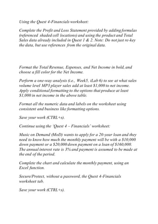 Using the Quest 4-Financials worksheet:
Complete the Profit and Loss Statement provided by adding formulas
(referenced shaded cell locations) and using the product and Total
Sales data already included in Quest 1 & 2. Note: Do not just re-key
the data, but use references from the original data.
Format the Total Revenue, Expenses, and Net Income in bold, and
choose a fill color for the Net Income.
Perform a one-way analysis (i.e., Week5, iLab 6) to see at what sales
volume level MP3 player sales add at least $1,000 to net income.
Apply conditional formatting to the options that produce at least
$1,000 in net income in the above table.
Format all the numeric data and labels on the worksheet using
consistent and business like formatting options.
Save your work (CTRL+s).
Continue using the ‘Quest 4 – Financials’ worksheet:
Music on Demand (MoD) wants to apply for a 20-year loan and they
need to know how much the monthly payment will be with a $10,000
down payment or a $20,000 down payment on a loan of $160,000.
The annual interest rate is 3% and payment is assumed to be made at
the end of the period.
Complete the chart and calculate the monthly payment, using an
Excel function.
Secure/Protect, without a password, the Quest 4-Financials
worksheet tab.
Save your work (CTRL+s).
 