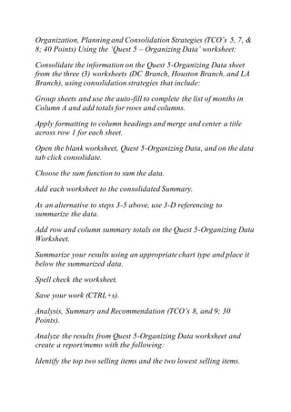 Organization, Planning and Consolidation Strategies (TCO’s 5, 7, &
8; 40 Points) Using the ‘Quest 5 – Organizing Data’ worksheet:
Consolidate the information on the Quest 5-Organizing Data sheet
from the three (3) worksheets (DC Branch, Houston Branch, and LA
Branch), using consolidation strategies that include:
Group sheets and use the auto-fill to complete the list of months in
Column A and add totals for rows and columns.
Apply formatting to column headings and merge and center a title
across row 1 for each sheet.
Open the blank worksheet, Quest 5-Organizing Data, and on the data
tab click consolidate.
Choose the sum function to sum the data.
Add each worksheet to the consolidated Summary.
As an alternative to steps 3-5 above, use 3-D referencing to
summarize the data.
Add row and column summary totals on the Quest 5-Organizing Data
Worksheet.
Summarize your results using an appropriate chart type and place it
below the summarized data.
Spell check the worksheet.
Save your work (CTRL+s).
Analysis, Summary and Recommendation (TCO’s 8, and 9; 30
Points).
Analyze the results from Quest 5-Organizing Data worksheet and
create a report/memo with the following:
Identify the top two selling items and the two lowest selling items.
 