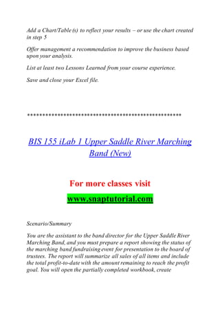 Add a Chart/Table (s) to reflect your results – or use the chart created
in step 5
Offer management a recommendation to improve the business based
upon your analysis.
List at least two Lessons Learned from your course experience.
Save and close your Excel file.
****************************************************
BIS 155 iLab 1 Upper Saddle River Marching
Band (New)
For more classes visit
www.snaptutorial.com
Scenario/Summary
You are the assistant to the band director for the Upper Saddle River
Marching Band, and you must prepare a report showing the status of
the marching band fundraising event for presentation to the board of
trustees. The report will summarize all sales of all items and include
the total profit-to-date with the amount remaining to reach the profit
goal. You will open the partially completed workbook, create
 