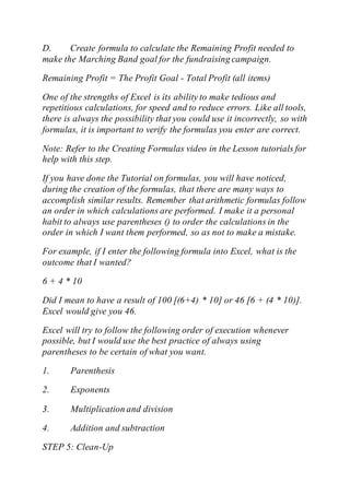 D. Create formula to calculate the Remaining Profit needed to
make the Marching Band goal for the fundraising campaign.
Remaining Profit = The Profit Goal - Total Profit (all items)
One of the strengths of Excel is its ability to make tedious and
repetitious calculations, for speed and to reduce errors. Like all tools,
there is always the possibility that you could use it incorrectly, so with
formulas, it is important to verify the formulas you enter are correct.
Note: Refer to the Creating Formulas video in the Lesson tutorials for
help with this step.
If you have done the Tutorial on formulas, you will have noticed,
during the creation of the formulas, that there are many ways to
accomplish similar results. Remember that arithmetic formulas follow
an order in which calculations are performed. I make it a personal
habit to always use parentheses () to order the calculations in the
order in which I want them performed, so as not to make a mistake.
For example, if I enter the following formula into Excel, what is the
outcome that I wanted?
6 + 4 * 10
Did I mean to have a result of 100 [(6+4) * 10] or 46 [6 + (4 * 10)].
Excel would give you 46.
Excel will try to follow the following order of execution whenever
possible, but I would use the best practice of always using
parentheses to be certain of what you want.
1. Parenthesis
2. Exponents
3. Multiplication and division
4. Addition and subtraction
STEP 5: Clean-Up
 