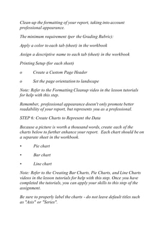 Clean-up the formatting of your report, taking into account
professional appearance.
The minimum requirement (per the Grading Rubric):
Apply a color to each tab (sheet) in the workbook
Assign a descriptive name to each tab (sheet) in the workbook
Printing Setup (for each sheet)
o Create a Custom Page Header
o Set the page orientation to landscape
Note: Refer to the Formatting Cleanup video in the lesson tutorials
for help with this step.
Remember, professional appearance doesn't only promote better
readability of your report, but represents you as a professional.
STEP 6: Create Charts to Represent the Data
Because a picture is worth a thousand words, create each of the
charts below to further enhance your report. Each chart should be on
a separate sheet in the workbook.
• Pie chart
• Bar chart
• Line chart
Note: Refer to the Creating Bar Charts, Pie Charts, and Line Charts
videos in the lesson tutorials for help with this step. Once you have
completed the tutorials, you can apply your skills to this step of the
assignment.
Be sure to properly label the charts - do not leave default titles such
as "Axis" or "Series".
 