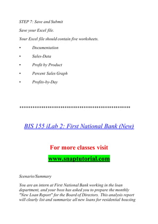 STEP 7: Save and Submit
Save your Excel file.
Your Excel file should contain five worksheets.
• Documentation
• Sales-Data
• Profit by Product
• Percent Sales Graph
• Profits-by-Day
****************************************************
BIS 155 iLab 2: First National Bank (New)
For more classes visit
www.snaptutorial.com
Scenario/Summary
You are an intern at First National Bank working in the loan
department, and your boss has asked you to prepare the monthly
"New Loan Report" for the Board of Directors. This analysis report
will clearly list and summarize all new loans for residential housing
 