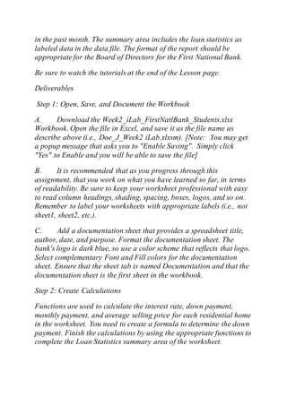 in the past month. The summary area includes the loan statistics as
labeled data in the data file. The format of the report should be
appropriate for the Board of Directors for the First National Bank.
Be sure to watch the tutorials at the end of the Lesson page.
Deliverables
Step 1: Open, Save, and Document the Workbook
A. Download the Week2_iLab_FirstNatlBank_Students.xlsx
Workbook. Open the file in Excel, and save it as the file name as
describe above (i.e., Doe_J_Week2 iLab.xlxsm). [Note: You may get
a popup message that asks you to "Enable Saving". Simply click
"Yes" to Enable and you will be able to save the file]
B. It is recommended that as you progress through this
assignment, that you work on what you have learned so far, in terms
of readability. Be sure to keep your worksheet professional with easy
to read column headings, shading, spacing, boxes, logos, and so on.
Remember to label your worksheets with appropriate labels (i.e., not
sheet1, sheet2, etc.).
C. Add a documentation sheet that provides a spreadsheet title,
author, date, and purpose. Format the documentation sheet. The
bank's logo is dark blue, so use a color scheme that reflects that logo.
Select complementary Font and Fill colors for the documentation
sheet. Ensure that the sheet tab is named Documentation and that the
documentation sheet is the first sheet in the workbook.
Step 2: Create Calculations
Functions are used to calculate the interest rate, down payment,
monthly payment, and average selling price for each residential home
in the worksheet. You need to create a formula to determine the down
payment. Finish the calculations by using the appropriate functions to
complete the Loan Statistics summary area of the worksheet.
 